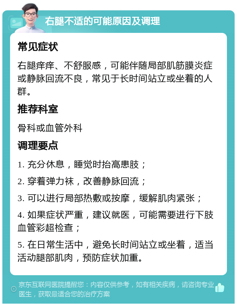 右腿不适的可能原因及调理 常见症状 右腿痒痒、不舒服感，可能伴随局部肌筋膜炎症或静脉回流不良，常见于长时间站立或坐着的人群。 推荐科室 骨科或血管外科 调理要点 1. 充分休息，睡觉时抬高患肢； 2. 穿着弹力袜，改善静脉回流； 3. 可以进行局部热敷或按摩，缓解肌肉紧张； 4. 如果症状严重，建议就医，可能需要进行下肢血管彩超检查； 5. 在日常生活中，避免长时间站立或坐着，适当活动腿部肌肉，预防症状加重。