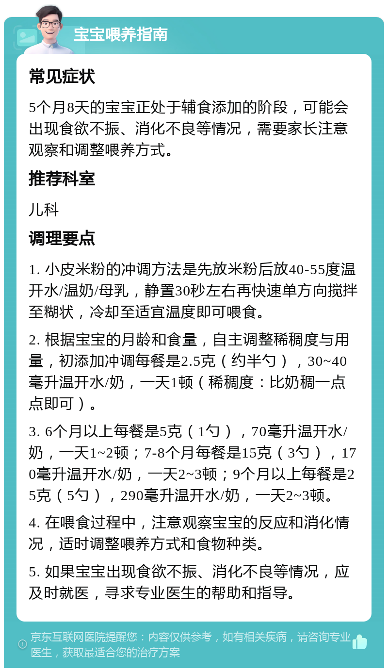 宝宝喂养指南 常见症状 5个月8天的宝宝正处于辅食添加的阶段，可能会出现食欲不振、消化不良等情况，需要家长注意观察和调整喂养方式。 推荐科室 儿科 调理要点 1. 小皮米粉的冲调方法是先放米粉后放40-55度温开水/温奶/母乳，静置30秒左右再快速单方向搅拌至糊状，冷却至适宜温度即可喂食。 2. 根据宝宝的月龄和食量，自主调整稀稠度与用量，初添加冲调每餐是2.5克（约半勺），30~40毫升温开水/奶，一天1顿（稀稠度：比奶稠一点点即可）。 3. 6个月以上每餐是5克（1勺），70毫升温开水/奶，一天1~2顿；7-8个月每餐是15克（3勺），170毫升温开水/奶，一天2~3顿；9个月以上每餐是25克（5勺），290毫升温开水/奶，一天2~3顿。 4. 在喂食过程中，注意观察宝宝的反应和消化情况，适时调整喂养方式和食物种类。 5. 如果宝宝出现食欲不振、消化不良等情况，应及时就医，寻求专业医生的帮助和指导。