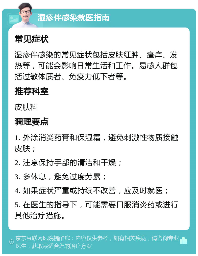 湿疹伴感染就医指南 常见症状 湿疹伴感染的常见症状包括皮肤红肿、瘙痒、发热等，可能会影响日常生活和工作。易感人群包括过敏体质者、免疫力低下者等。 推荐科室 皮肤科 调理要点 1. 外涂消炎药膏和保湿霜，避免刺激性物质接触皮肤； 2. 注意保持手部的清洁和干燥； 3. 多休息，避免过度劳累； 4. 如果症状严重或持续不改善，应及时就医； 5. 在医生的指导下，可能需要口服消炎药或进行其他治疗措施。