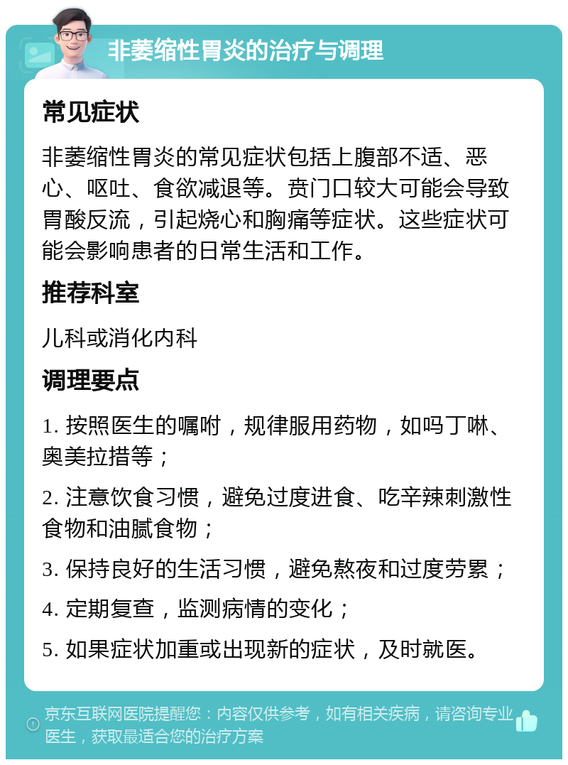 非萎缩性胃炎的治疗与调理 常见症状 非萎缩性胃炎的常见症状包括上腹部不适、恶心、呕吐、食欲减退等。贲门口较大可能会导致胃酸反流，引起烧心和胸痛等症状。这些症状可能会影响患者的日常生活和工作。 推荐科室 儿科或消化内科 调理要点 1. 按照医生的嘱咐，规律服用药物，如吗丁啉、奥美拉措等； 2. 注意饮食习惯，避免过度进食、吃辛辣刺激性食物和油腻食物； 3. 保持良好的生活习惯，避免熬夜和过度劳累； 4. 定期复查，监测病情的变化； 5. 如果症状加重或出现新的症状，及时就医。