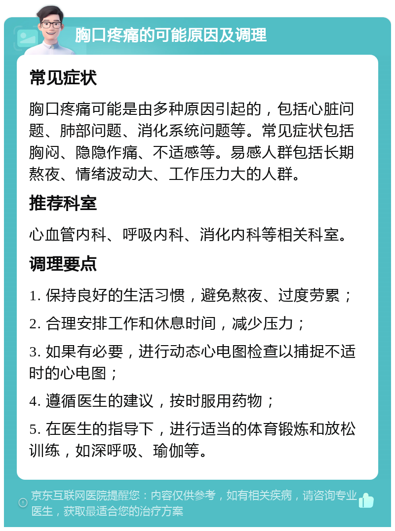 胸口疼痛的可能原因及调理 常见症状 胸口疼痛可能是由多种原因引起的，包括心脏问题、肺部问题、消化系统问题等。常见症状包括胸闷、隐隐作痛、不适感等。易感人群包括长期熬夜、情绪波动大、工作压力大的人群。 推荐科室 心血管内科、呼吸内科、消化内科等相关科室。 调理要点 1. 保持良好的生活习惯，避免熬夜、过度劳累； 2. 合理安排工作和休息时间，减少压力； 3. 如果有必要，进行动态心电图检查以捕捉不适时的心电图； 4. 遵循医生的建议，按时服用药物； 5. 在医生的指导下，进行适当的体育锻炼和放松训练，如深呼吸、瑜伽等。