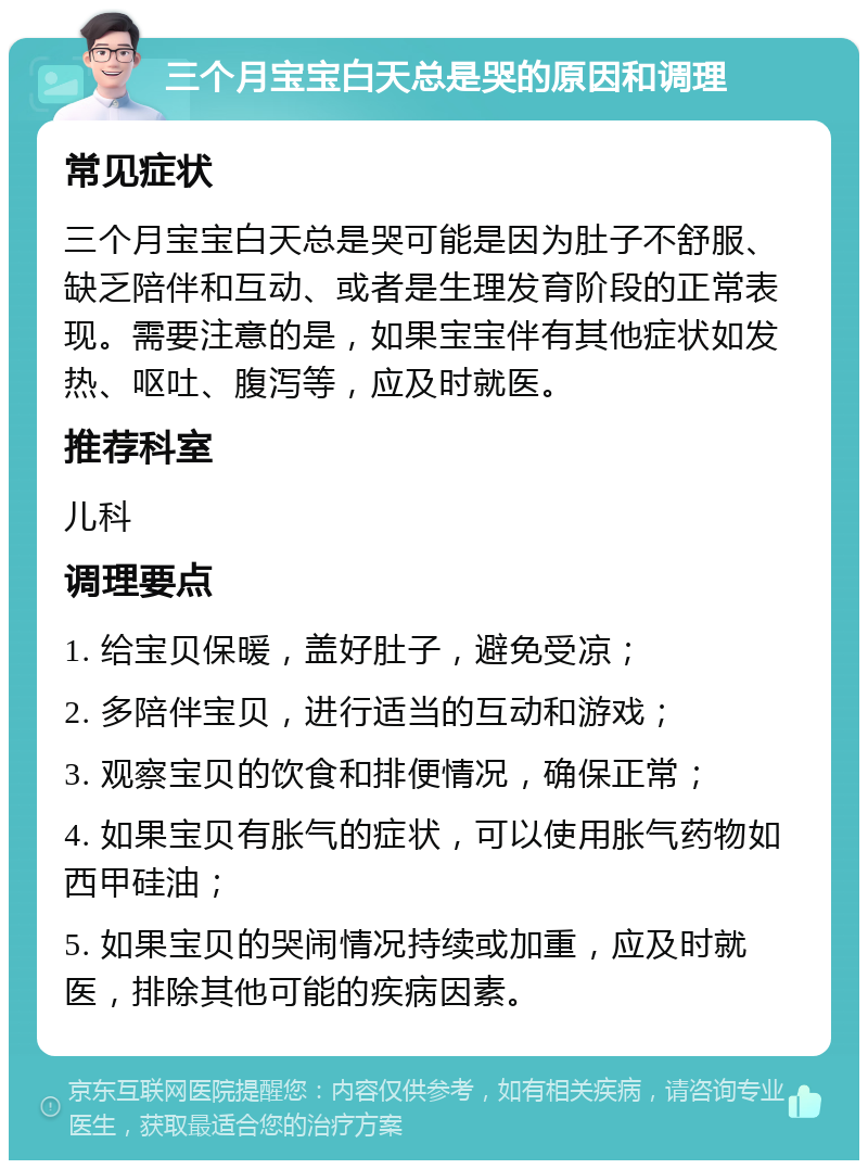 三个月宝宝白天总是哭的原因和调理 常见症状 三个月宝宝白天总是哭可能是因为肚子不舒服、缺乏陪伴和互动、或者是生理发育阶段的正常表现。需要注意的是，如果宝宝伴有其他症状如发热、呕吐、腹泻等，应及时就医。 推荐科室 儿科 调理要点 1. 给宝贝保暖，盖好肚子，避免受凉； 2. 多陪伴宝贝，进行适当的互动和游戏； 3. 观察宝贝的饮食和排便情况，确保正常； 4. 如果宝贝有胀气的症状，可以使用胀气药物如西甲硅油； 5. 如果宝贝的哭闹情况持续或加重，应及时就医，排除其他可能的疾病因素。