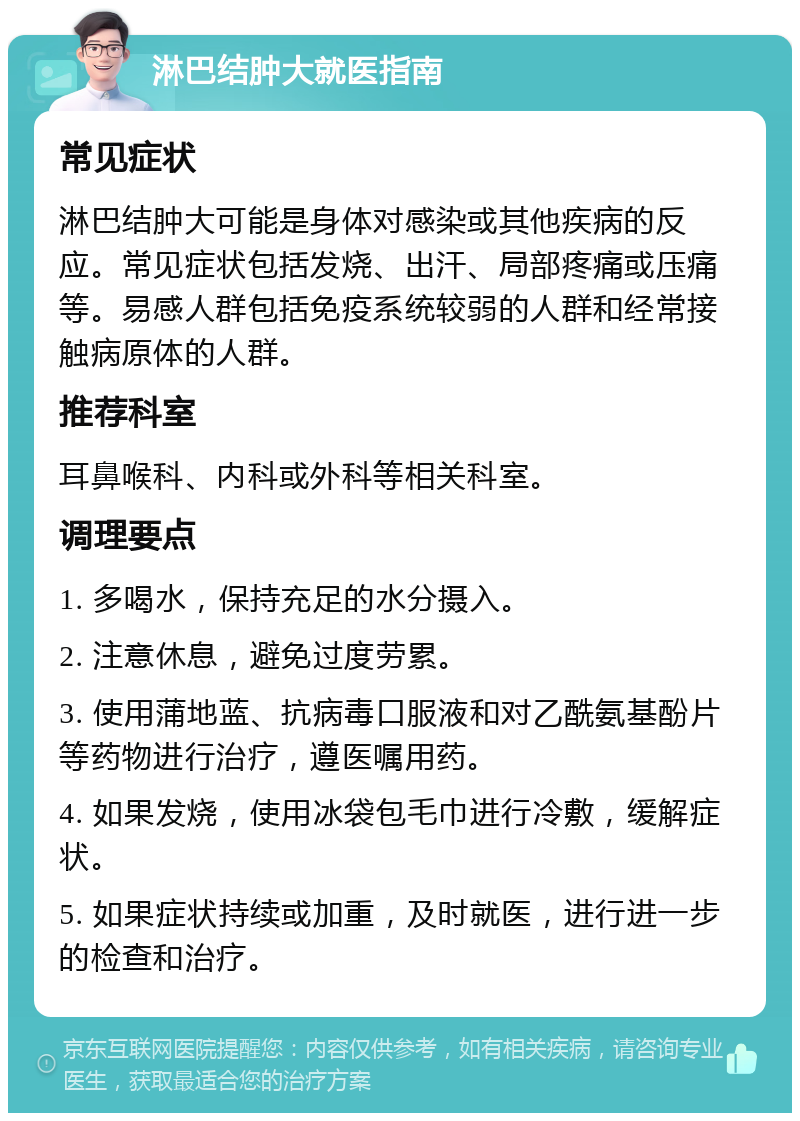 淋巴结肿大就医指南 常见症状 淋巴结肿大可能是身体对感染或其他疾病的反应。常见症状包括发烧、出汗、局部疼痛或压痛等。易感人群包括免疫系统较弱的人群和经常接触病原体的人群。 推荐科室 耳鼻喉科、内科或外科等相关科室。 调理要点 1. 多喝水，保持充足的水分摄入。 2. 注意休息，避免过度劳累。 3. 使用蒲地蓝、抗病毒口服液和对乙酰氨基酚片等药物进行治疗，遵医嘱用药。 4. 如果发烧，使用冰袋包毛巾进行冷敷，缓解症状。 5. 如果症状持续或加重，及时就医，进行进一步的检查和治疗。