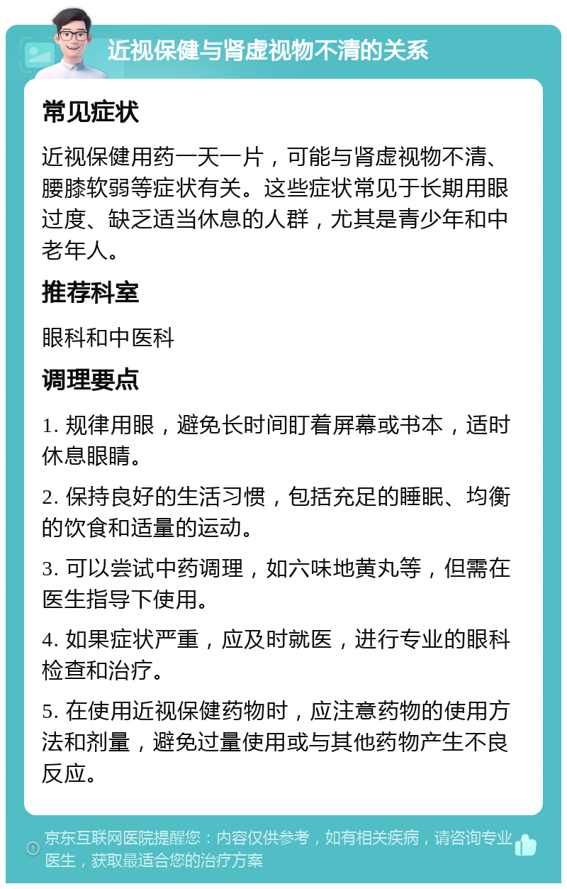 近视保健与肾虚视物不清的关系 常见症状 近视保健用药一天一片，可能与肾虚视物不清、腰膝软弱等症状有关。这些症状常见于长期用眼过度、缺乏适当休息的人群，尤其是青少年和中老年人。 推荐科室 眼科和中医科 调理要点 1. 规律用眼，避免长时间盯着屏幕或书本，适时休息眼睛。 2. 保持良好的生活习惯，包括充足的睡眠、均衡的饮食和适量的运动。 3. 可以尝试中药调理，如六味地黄丸等，但需在医生指导下使用。 4. 如果症状严重，应及时就医，进行专业的眼科检查和治疗。 5. 在使用近视保健药物时，应注意药物的使用方法和剂量，避免过量使用或与其他药物产生不良反应。