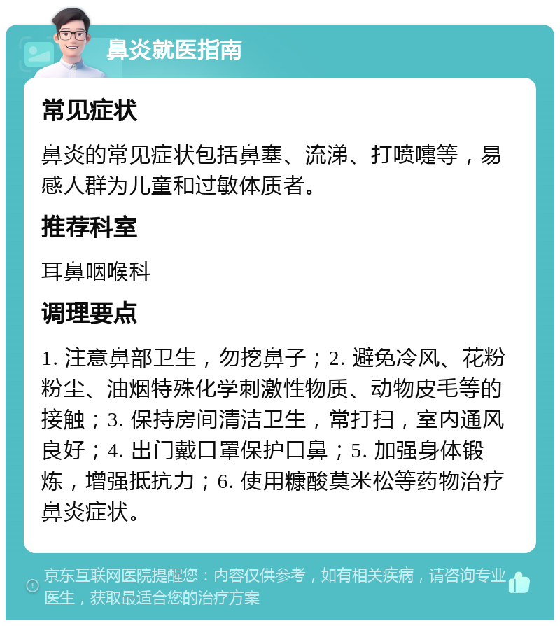 鼻炎就医指南 常见症状 鼻炎的常见症状包括鼻塞、流涕、打喷嚏等，易感人群为儿童和过敏体质者。 推荐科室 耳鼻咽喉科 调理要点 1. 注意鼻部卫生，勿挖鼻子；2. 避免冷风、花粉粉尘、油烟特殊化学刺激性物质、动物皮毛等的接触；3. 保持房间清洁卫生，常打扫，室内通风良好；4. 出门戴口罩保护口鼻；5. 加强身体锻炼，增强抵抗力；6. 使用糠酸莫米松等药物治疗鼻炎症状。