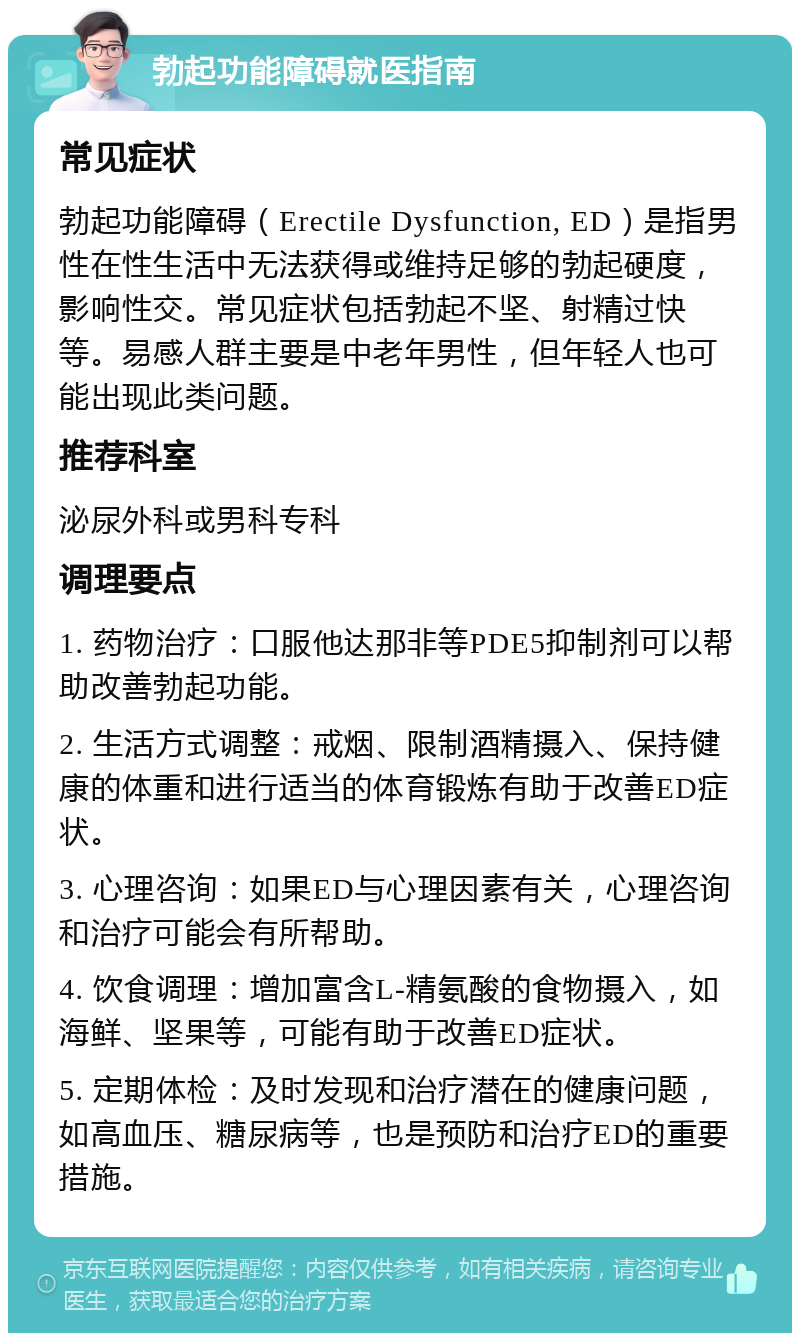 勃起功能障碍就医指南 常见症状 勃起功能障碍（Erectile Dysfunction, ED）是指男性在性生活中无法获得或维持足够的勃起硬度，影响性交。常见症状包括勃起不坚、射精过快等。易感人群主要是中老年男性，但年轻人也可能出现此类问题。 推荐科室 泌尿外科或男科专科 调理要点 1. 药物治疗：口服他达那非等PDE5抑制剂可以帮助改善勃起功能。 2. 生活方式调整：戒烟、限制酒精摄入、保持健康的体重和进行适当的体育锻炼有助于改善ED症状。 3. 心理咨询：如果ED与心理因素有关，心理咨询和治疗可能会有所帮助。 4. 饮食调理：增加富含L-精氨酸的食物摄入，如海鲜、坚果等，可能有助于改善ED症状。 5. 定期体检：及时发现和治疗潜在的健康问题，如高血压、糖尿病等，也是预防和治疗ED的重要措施。