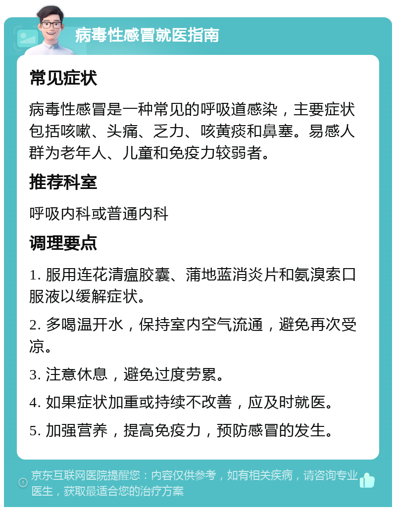 病毒性感冒就医指南 常见症状 病毒性感冒是一种常见的呼吸道感染，主要症状包括咳嗽、头痛、乏力、咳黄痰和鼻塞。易感人群为老年人、儿童和免疫力较弱者。 推荐科室 呼吸内科或普通内科 调理要点 1. 服用连花清瘟胶囊、蒲地蓝消炎片和氨溴索口服液以缓解症状。 2. 多喝温开水，保持室内空气流通，避免再次受凉。 3. 注意休息，避免过度劳累。 4. 如果症状加重或持续不改善，应及时就医。 5. 加强营养，提高免疫力，预防感冒的发生。