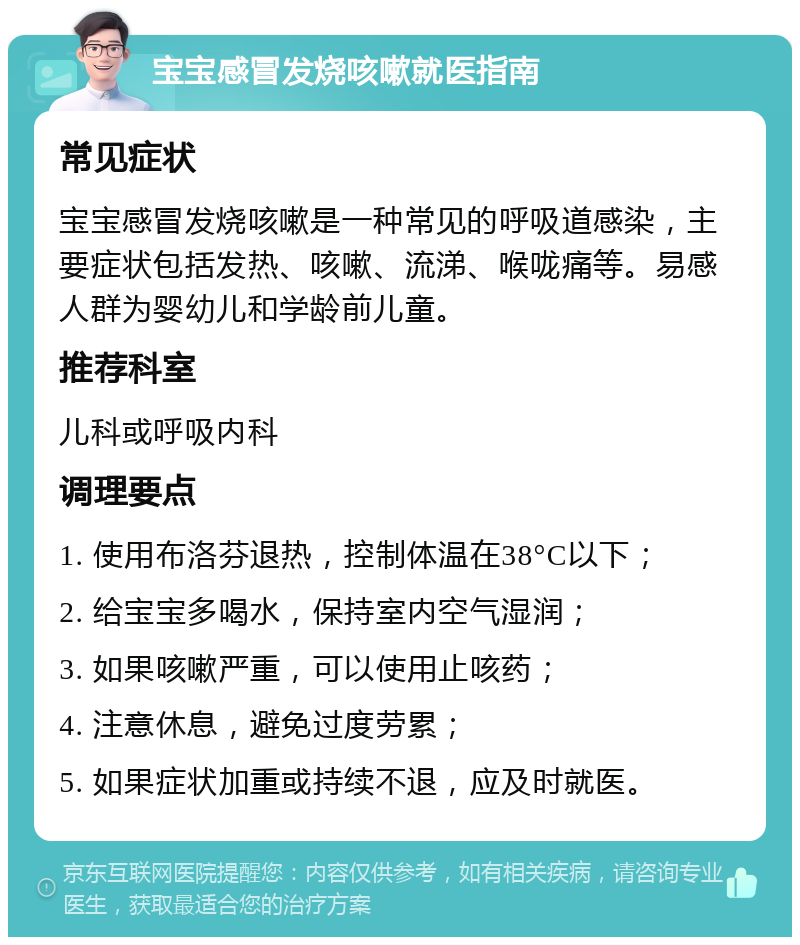 宝宝感冒发烧咳嗽就医指南 常见症状 宝宝感冒发烧咳嗽是一种常见的呼吸道感染，主要症状包括发热、咳嗽、流涕、喉咙痛等。易感人群为婴幼儿和学龄前儿童。 推荐科室 儿科或呼吸内科 调理要点 1. 使用布洛芬退热，控制体温在38°C以下； 2. 给宝宝多喝水，保持室内空气湿润； 3. 如果咳嗽严重，可以使用止咳药； 4. 注意休息，避免过度劳累； 5. 如果症状加重或持续不退，应及时就医。