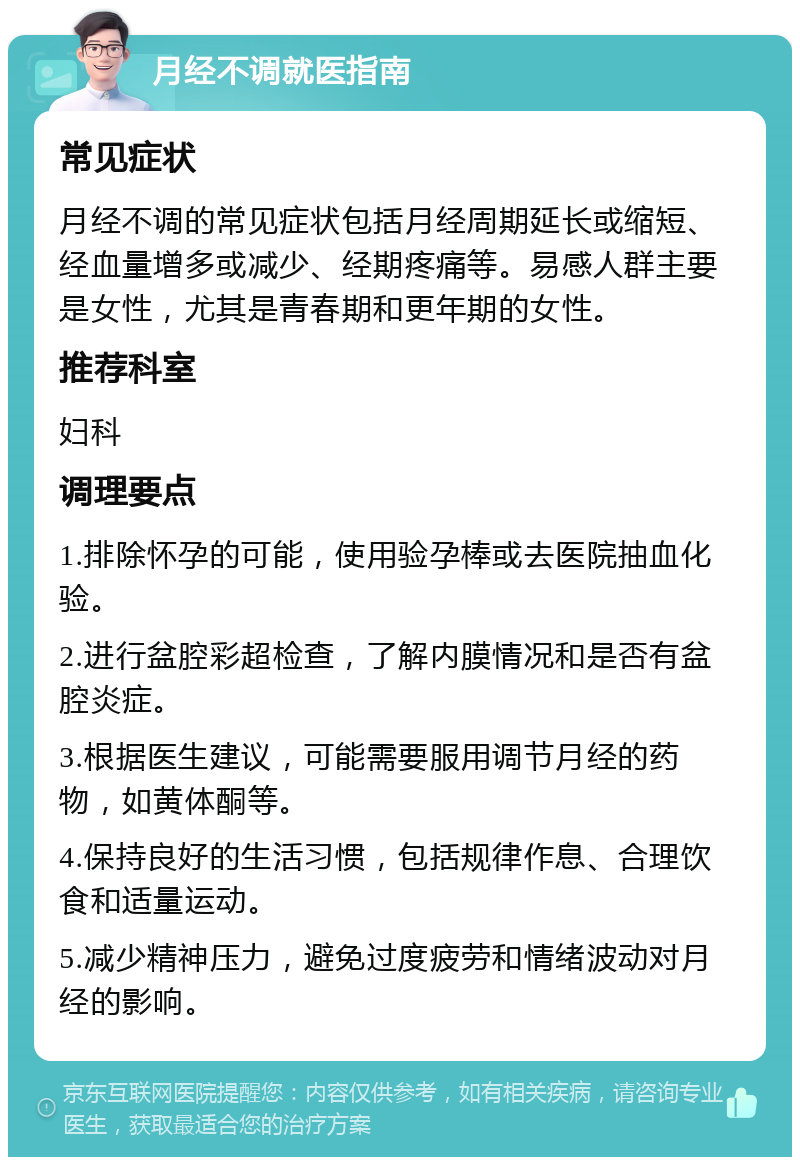 月经不调就医指南 常见症状 月经不调的常见症状包括月经周期延长或缩短、经血量增多或减少、经期疼痛等。易感人群主要是女性，尤其是青春期和更年期的女性。 推荐科室 妇科 调理要点 1.排除怀孕的可能，使用验孕棒或去医院抽血化验。 2.进行盆腔彩超检查，了解内膜情况和是否有盆腔炎症。 3.根据医生建议，可能需要服用调节月经的药物，如黄体酮等。 4.保持良好的生活习惯，包括规律作息、合理饮食和适量运动。 5.减少精神压力，避免过度疲劳和情绪波动对月经的影响。