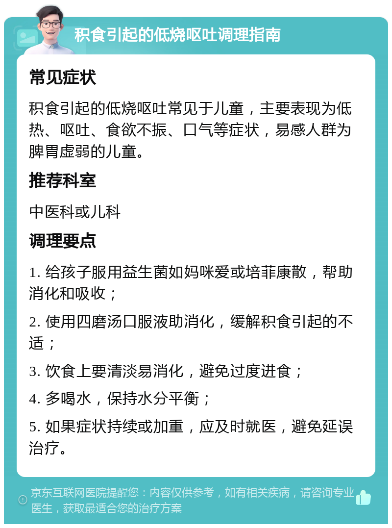 积食引起的低烧呕吐调理指南 常见症状 积食引起的低烧呕吐常见于儿童，主要表现为低热、呕吐、食欲不振、口气等症状，易感人群为脾胃虚弱的儿童。 推荐科室 中医科或儿科 调理要点 1. 给孩子服用益生菌如妈咪爱或培菲康散，帮助消化和吸收； 2. 使用四磨汤口服液助消化，缓解积食引起的不适； 3. 饮食上要清淡易消化，避免过度进食； 4. 多喝水，保持水分平衡； 5. 如果症状持续或加重，应及时就医，避免延误治疗。