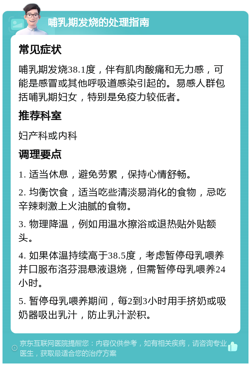 哺乳期发烧的处理指南 常见症状 哺乳期发烧38.1度，伴有肌肉酸痛和无力感，可能是感冒或其他呼吸道感染引起的。易感人群包括哺乳期妇女，特别是免疫力较低者。 推荐科室 妇产科或内科 调理要点 1. 适当休息，避免劳累，保持心情舒畅。 2. 均衡饮食，适当吃些清淡易消化的食物，忌吃辛辣刺激上火油腻的食物。 3. 物理降温，例如用温水擦浴或退热贴外贴额头。 4. 如果体温持续高于38.5度，考虑暂停母乳喂养并口服布洛芬混悬液退烧，但需暂停母乳喂养24小时。 5. 暂停母乳喂养期间，每2到3小时用手挤奶或吸奶器吸出乳汁，防止乳汁淤积。