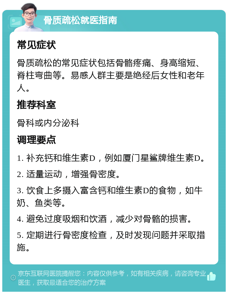 骨质疏松就医指南 常见症状 骨质疏松的常见症状包括骨骼疼痛、身高缩短、脊柱弯曲等。易感人群主要是绝经后女性和老年人。 推荐科室 骨科或内分泌科 调理要点 1. 补充钙和维生素D，例如厦门星鲨牌维生素D。 2. 适量运动，增强骨密度。 3. 饮食上多摄入富含钙和维生素D的食物，如牛奶、鱼类等。 4. 避免过度吸烟和饮酒，减少对骨骼的损害。 5. 定期进行骨密度检查，及时发现问题并采取措施。