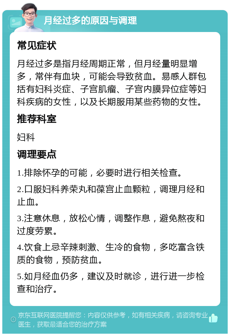 月经过多的原因与调理 常见症状 月经过多是指月经周期正常，但月经量明显增多，常伴有血块，可能会导致贫血。易感人群包括有妇科炎症、子宫肌瘤、子宫内膜异位症等妇科疾病的女性，以及长期服用某些药物的女性。 推荐科室 妇科 调理要点 1.排除怀孕的可能，必要时进行相关检查。 2.口服妇科养荣丸和葆宫止血颗粒，调理月经和止血。 3.注意休息，放松心情，调整作息，避免熬夜和过度劳累。 4.饮食上忌辛辣刺激、生冷的食物，多吃富含铁质的食物，预防贫血。 5.如月经血仍多，建议及时就诊，进行进一步检查和治疗。