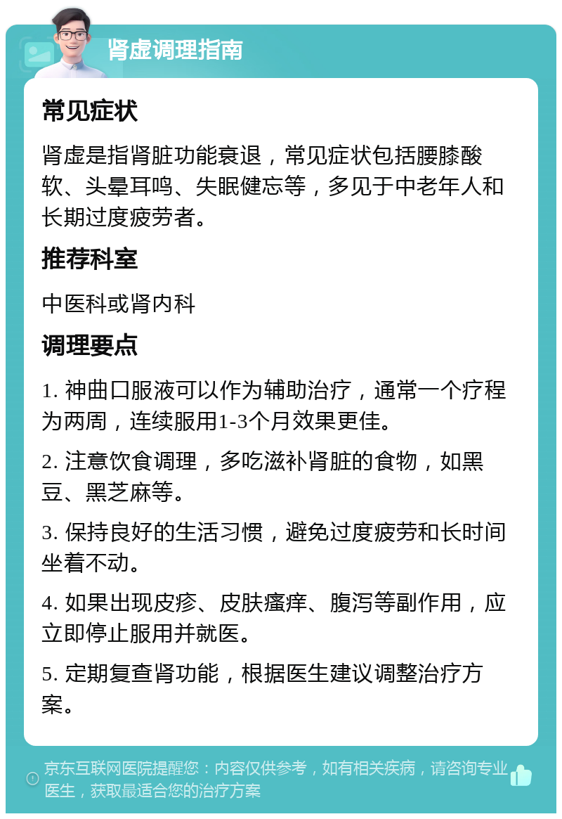 肾虚调理指南 常见症状 肾虚是指肾脏功能衰退，常见症状包括腰膝酸软、头晕耳鸣、失眠健忘等，多见于中老年人和长期过度疲劳者。 推荐科室 中医科或肾内科 调理要点 1. 神曲口服液可以作为辅助治疗，通常一个疗程为两周，连续服用1-3个月效果更佳。 2. 注意饮食调理，多吃滋补肾脏的食物，如黑豆、黑芝麻等。 3. 保持良好的生活习惯，避免过度疲劳和长时间坐着不动。 4. 如果出现皮疹、皮肤瘙痒、腹泻等副作用，应立即停止服用并就医。 5. 定期复查肾功能，根据医生建议调整治疗方案。