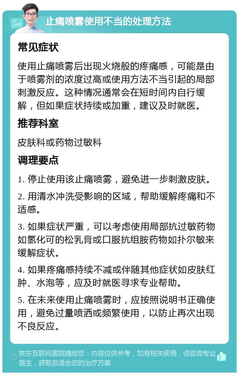 止痛喷雾使用不当的处理方法 常见症状 使用止痛喷雾后出现火烧般的疼痛感，可能是由于喷雾剂的浓度过高或使用方法不当引起的局部刺激反应。这种情况通常会在短时间内自行缓解，但如果症状持续或加重，建议及时就医。 推荐科室 皮肤科或药物过敏科 调理要点 1. 停止使用该止痛喷雾，避免进一步刺激皮肤。 2. 用清水冲洗受影响的区域，帮助缓解疼痛和不适感。 3. 如果症状严重，可以考虑使用局部抗过敏药物如氢化可的松乳膏或口服抗组胺药物如扑尔敏来缓解症状。 4. 如果疼痛感持续不减或伴随其他症状如皮肤红肿、水泡等，应及时就医寻求专业帮助。 5. 在未来使用止痛喷雾时，应按照说明书正确使用，避免过量喷洒或频繁使用，以防止再次出现不良反应。