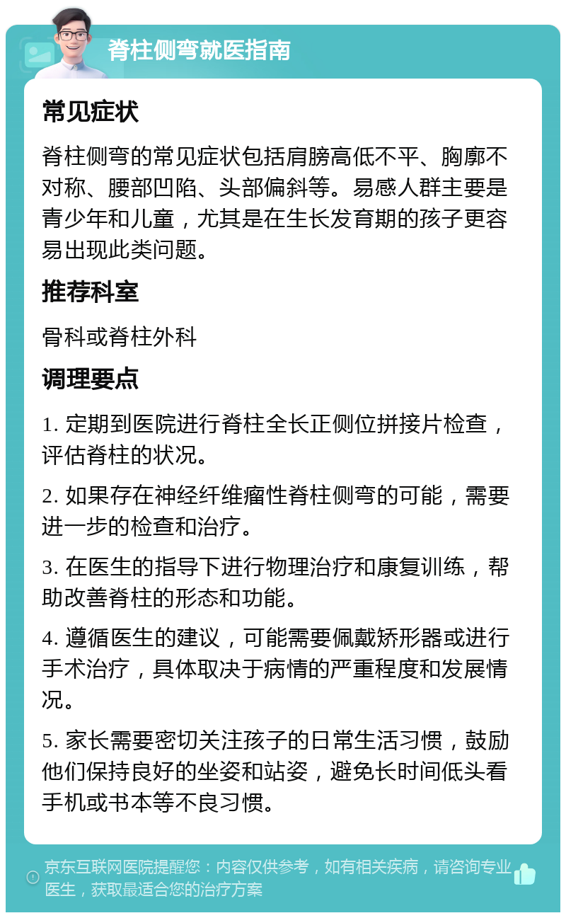 脊柱侧弯就医指南 常见症状 脊柱侧弯的常见症状包括肩膀高低不平、胸廓不对称、腰部凹陷、头部偏斜等。易感人群主要是青少年和儿童，尤其是在生长发育期的孩子更容易出现此类问题。 推荐科室 骨科或脊柱外科 调理要点 1. 定期到医院进行脊柱全长正侧位拼接片检查，评估脊柱的状况。 2. 如果存在神经纤维瘤性脊柱侧弯的可能，需要进一步的检查和治疗。 3. 在医生的指导下进行物理治疗和康复训练，帮助改善脊柱的形态和功能。 4. 遵循医生的建议，可能需要佩戴矫形器或进行手术治疗，具体取决于病情的严重程度和发展情况。 5. 家长需要密切关注孩子的日常生活习惯，鼓励他们保持良好的坐姿和站姿，避免长时间低头看手机或书本等不良习惯。