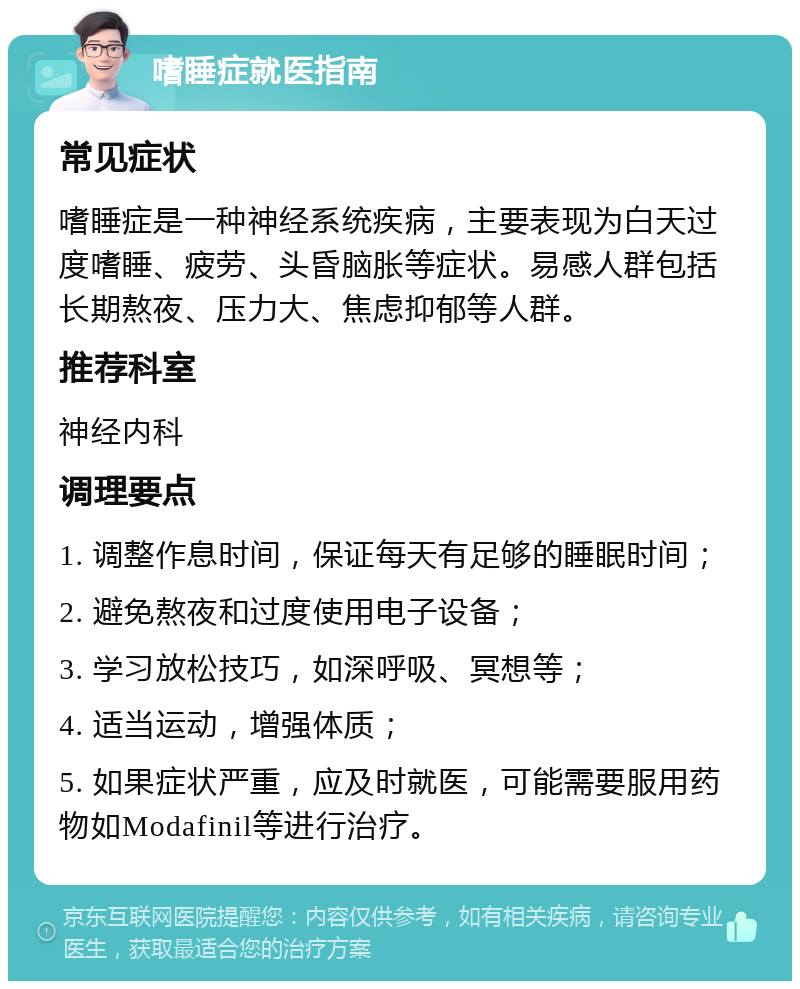 嗜睡症就医指南 常见症状 嗜睡症是一种神经系统疾病，主要表现为白天过度嗜睡、疲劳、头昏脑胀等症状。易感人群包括长期熬夜、压力大、焦虑抑郁等人群。 推荐科室 神经内科 调理要点 1. 调整作息时间，保证每天有足够的睡眠时间； 2. 避免熬夜和过度使用电子设备； 3. 学习放松技巧，如深呼吸、冥想等； 4. 适当运动，增强体质； 5. 如果症状严重，应及时就医，可能需要服用药物如Modafinil等进行治疗。