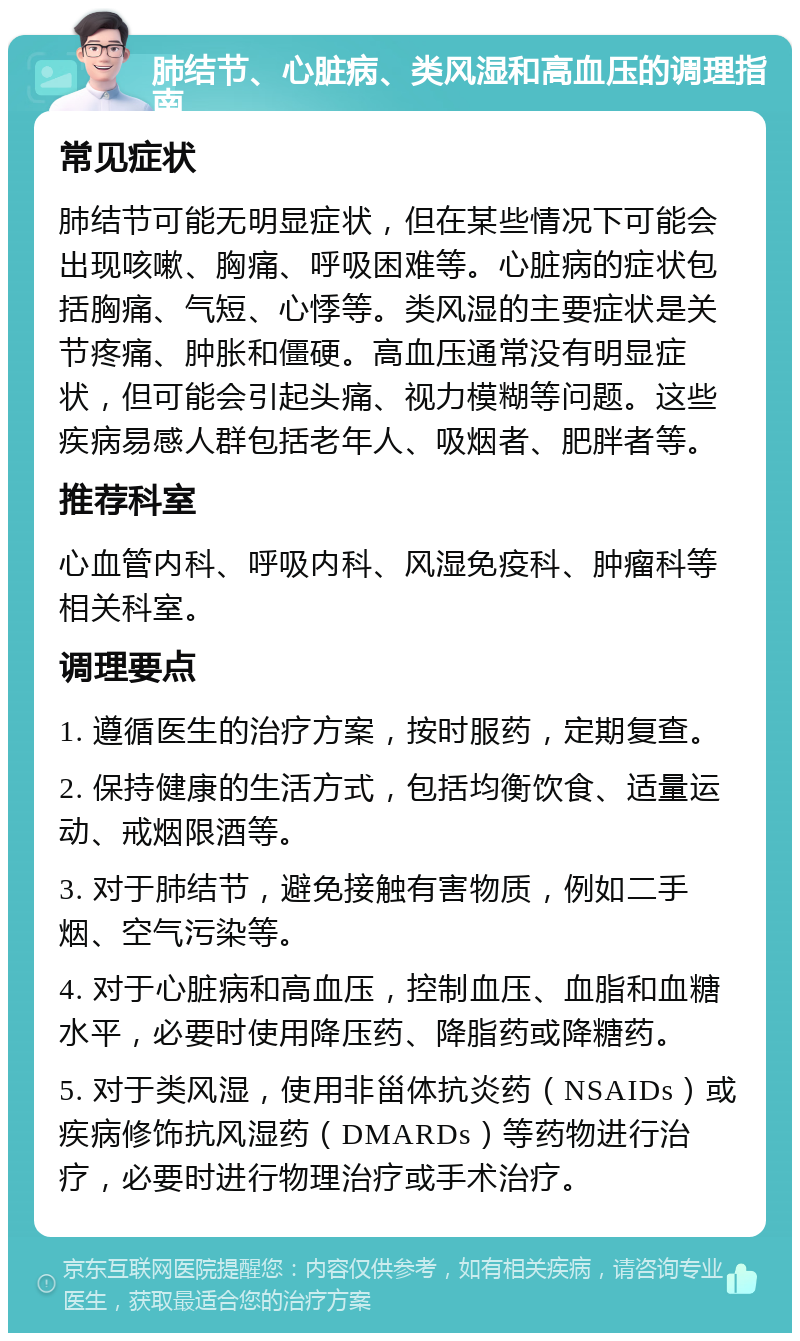 肺结节、心脏病、类风湿和高血压的调理指南 常见症状 肺结节可能无明显症状，但在某些情况下可能会出现咳嗽、胸痛、呼吸困难等。心脏病的症状包括胸痛、气短、心悸等。类风湿的主要症状是关节疼痛、肿胀和僵硬。高血压通常没有明显症状，但可能会引起头痛、视力模糊等问题。这些疾病易感人群包括老年人、吸烟者、肥胖者等。 推荐科室 心血管内科、呼吸内科、风湿免疫科、肿瘤科等相关科室。 调理要点 1. 遵循医生的治疗方案，按时服药，定期复查。 2. 保持健康的生活方式，包括均衡饮食、适量运动、戒烟限酒等。 3. 对于肺结节，避免接触有害物质，例如二手烟、空气污染等。 4. 对于心脏病和高血压，控制血压、血脂和血糖水平，必要时使用降压药、降脂药或降糖药。 5. 对于类风湿，使用非甾体抗炎药（NSAIDs）或疾病修饰抗风湿药（DMARDs）等药物进行治疗，必要时进行物理治疗或手术治疗。