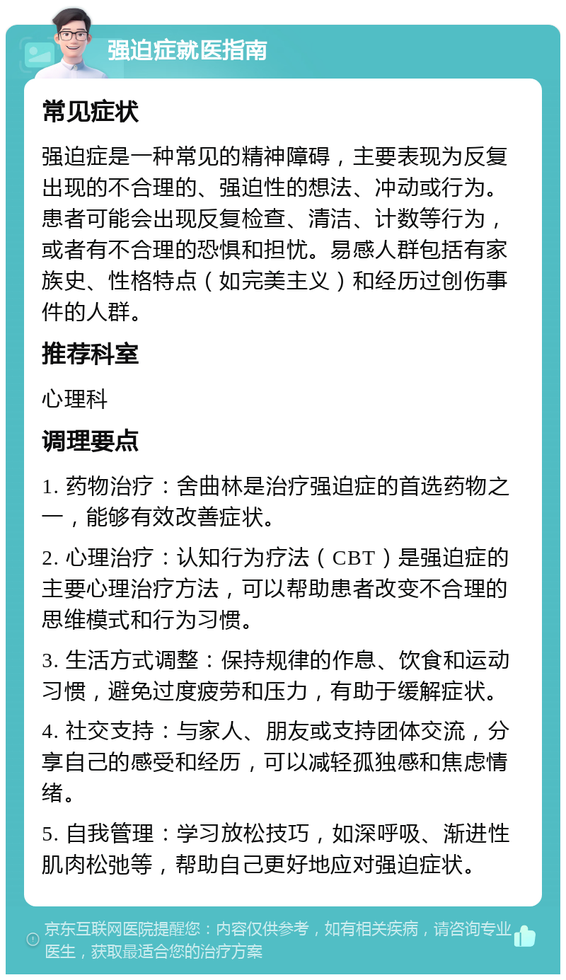 强迫症就医指南 常见症状 强迫症是一种常见的精神障碍，主要表现为反复出现的不合理的、强迫性的想法、冲动或行为。患者可能会出现反复检查、清洁、计数等行为，或者有不合理的恐惧和担忧。易感人群包括有家族史、性格特点（如完美主义）和经历过创伤事件的人群。 推荐科室 心理科 调理要点 1. 药物治疗：舍曲林是治疗强迫症的首选药物之一，能够有效改善症状。 2. 心理治疗：认知行为疗法（CBT）是强迫症的主要心理治疗方法，可以帮助患者改变不合理的思维模式和行为习惯。 3. 生活方式调整：保持规律的作息、饮食和运动习惯，避免过度疲劳和压力，有助于缓解症状。 4. 社交支持：与家人、朋友或支持团体交流，分享自己的感受和经历，可以减轻孤独感和焦虑情绪。 5. 自我管理：学习放松技巧，如深呼吸、渐进性肌肉松弛等，帮助自己更好地应对强迫症状。