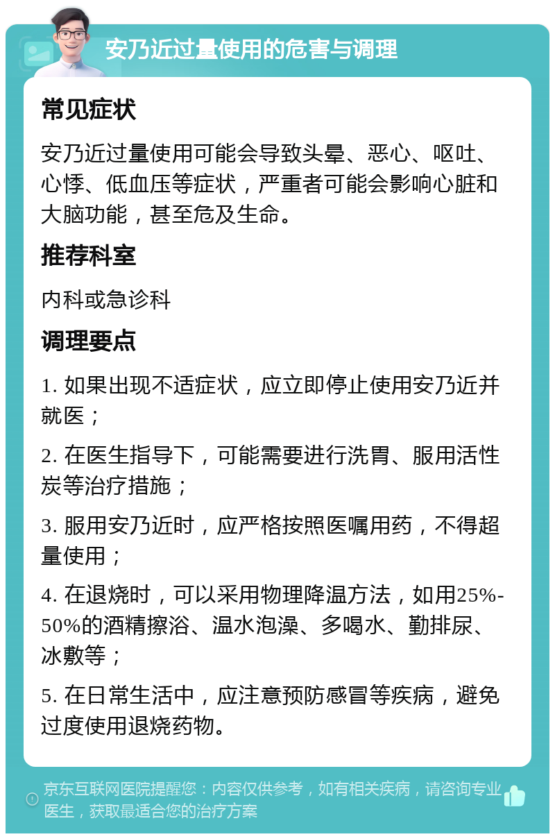 安乃近过量使用的危害与调理 常见症状 安乃近过量使用可能会导致头晕、恶心、呕吐、心悸、低血压等症状，严重者可能会影响心脏和大脑功能，甚至危及生命。 推荐科室 内科或急诊科 调理要点 1. 如果出现不适症状，应立即停止使用安乃近并就医； 2. 在医生指导下，可能需要进行洗胃、服用活性炭等治疗措施； 3. 服用安乃近时，应严格按照医嘱用药，不得超量使用； 4. 在退烧时，可以采用物理降温方法，如用25%-50%的酒精擦浴、温水泡澡、多喝水、勤排尿、冰敷等； 5. 在日常生活中，应注意预防感冒等疾病，避免过度使用退烧药物。