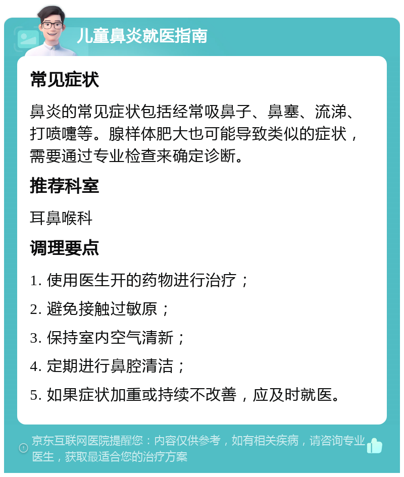 儿童鼻炎就医指南 常见症状 鼻炎的常见症状包括经常吸鼻子、鼻塞、流涕、打喷嚏等。腺样体肥大也可能导致类似的症状，需要通过专业检查来确定诊断。 推荐科室 耳鼻喉科 调理要点 1. 使用医生开的药物进行治疗； 2. 避免接触过敏原； 3. 保持室内空气清新； 4. 定期进行鼻腔清洁； 5. 如果症状加重或持续不改善，应及时就医。