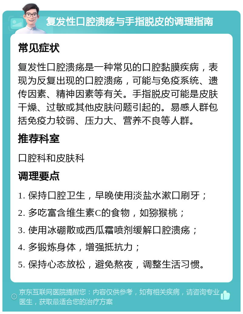 复发性口腔溃疡与手指脱皮的调理指南 常见症状 复发性口腔溃疡是一种常见的口腔黏膜疾病，表现为反复出现的口腔溃疡，可能与免疫系统、遗传因素、精神因素等有关。手指脱皮可能是皮肤干燥、过敏或其他皮肤问题引起的。易感人群包括免疫力较弱、压力大、营养不良等人群。 推荐科室 口腔科和皮肤科 调理要点 1. 保持口腔卫生，早晚使用淡盐水漱口刷牙； 2. 多吃富含维生素C的食物，如猕猴桃； 3. 使用冰硼散或西瓜霜喷剂缓解口腔溃疡； 4. 多锻炼身体，增强抵抗力； 5. 保持心态放松，避免熬夜，调整生活习惯。