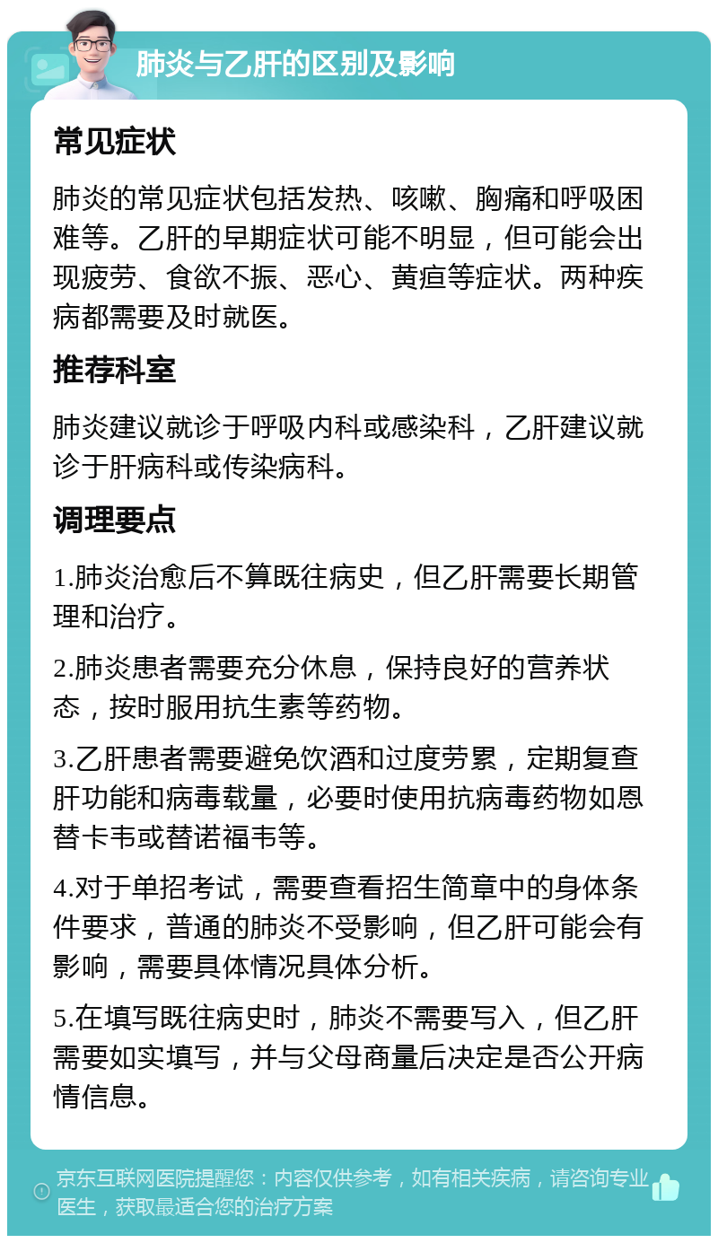 肺炎与乙肝的区别及影响 常见症状 肺炎的常见症状包括发热、咳嗽、胸痛和呼吸困难等。乙肝的早期症状可能不明显，但可能会出现疲劳、食欲不振、恶心、黄疸等症状。两种疾病都需要及时就医。 推荐科室 肺炎建议就诊于呼吸内科或感染科，乙肝建议就诊于肝病科或传染病科。 调理要点 1.肺炎治愈后不算既往病史，但乙肝需要长期管理和治疗。 2.肺炎患者需要充分休息，保持良好的营养状态，按时服用抗生素等药物。 3.乙肝患者需要避免饮酒和过度劳累，定期复查肝功能和病毒载量，必要时使用抗病毒药物如恩替卡韦或替诺福韦等。 4.对于单招考试，需要查看招生简章中的身体条件要求，普通的肺炎不受影响，但乙肝可能会有影响，需要具体情况具体分析。 5.在填写既往病史时，肺炎不需要写入，但乙肝需要如实填写，并与父母商量后决定是否公开病情信息。