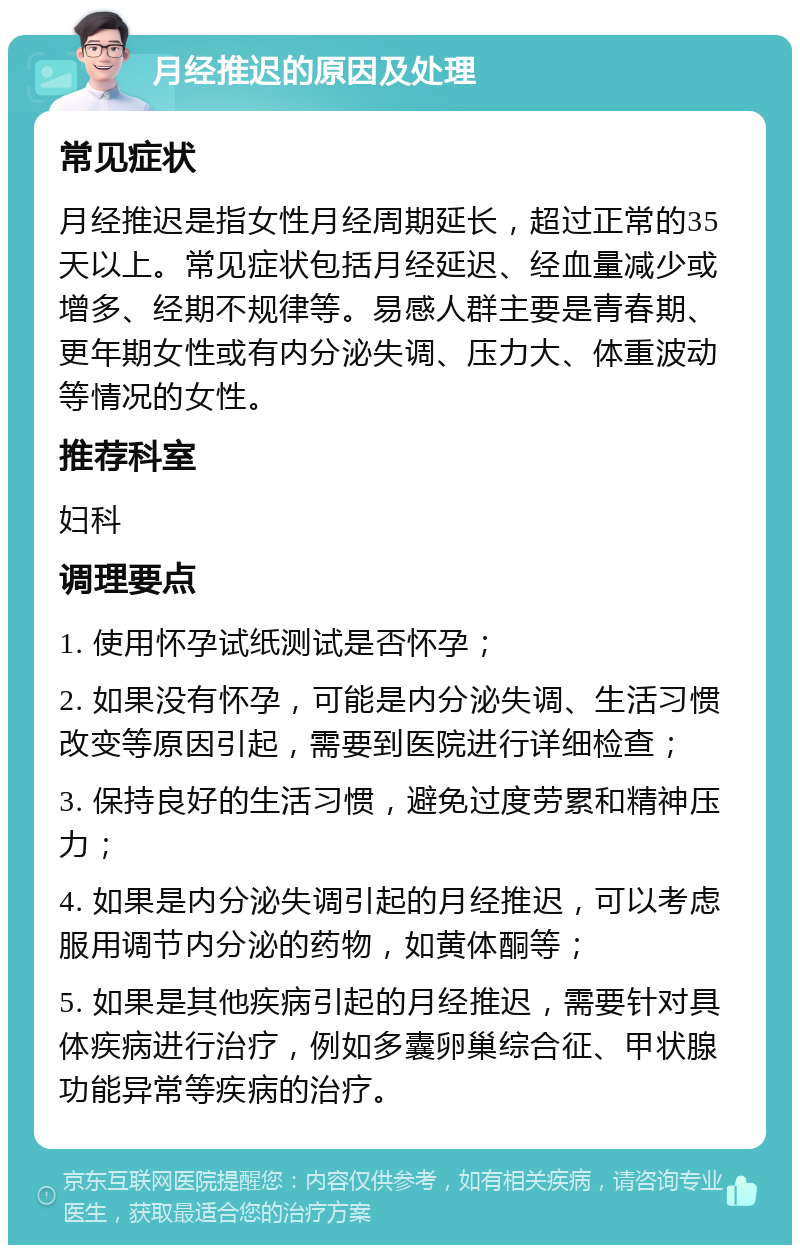 月经推迟的原因及处理 常见症状 月经推迟是指女性月经周期延长，超过正常的35天以上。常见症状包括月经延迟、经血量减少或增多、经期不规律等。易感人群主要是青春期、更年期女性或有内分泌失调、压力大、体重波动等情况的女性。 推荐科室 妇科 调理要点 1. 使用怀孕试纸测试是否怀孕； 2. 如果没有怀孕，可能是内分泌失调、生活习惯改变等原因引起，需要到医院进行详细检查； 3. 保持良好的生活习惯，避免过度劳累和精神压力； 4. 如果是内分泌失调引起的月经推迟，可以考虑服用调节内分泌的药物，如黄体酮等； 5. 如果是其他疾病引起的月经推迟，需要针对具体疾病进行治疗，例如多囊卵巢综合征、甲状腺功能异常等疾病的治疗。