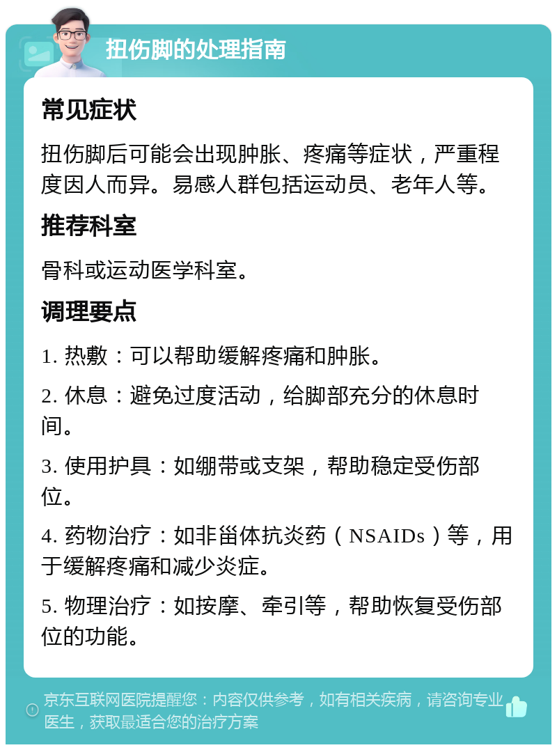 扭伤脚的处理指南 常见症状 扭伤脚后可能会出现肿胀、疼痛等症状，严重程度因人而异。易感人群包括运动员、老年人等。 推荐科室 骨科或运动医学科室。 调理要点 1. 热敷：可以帮助缓解疼痛和肿胀。 2. 休息：避免过度活动，给脚部充分的休息时间。 3. 使用护具：如绷带或支架，帮助稳定受伤部位。 4. 药物治疗：如非甾体抗炎药（NSAIDs）等，用于缓解疼痛和减少炎症。 5. 物理治疗：如按摩、牵引等，帮助恢复受伤部位的功能。