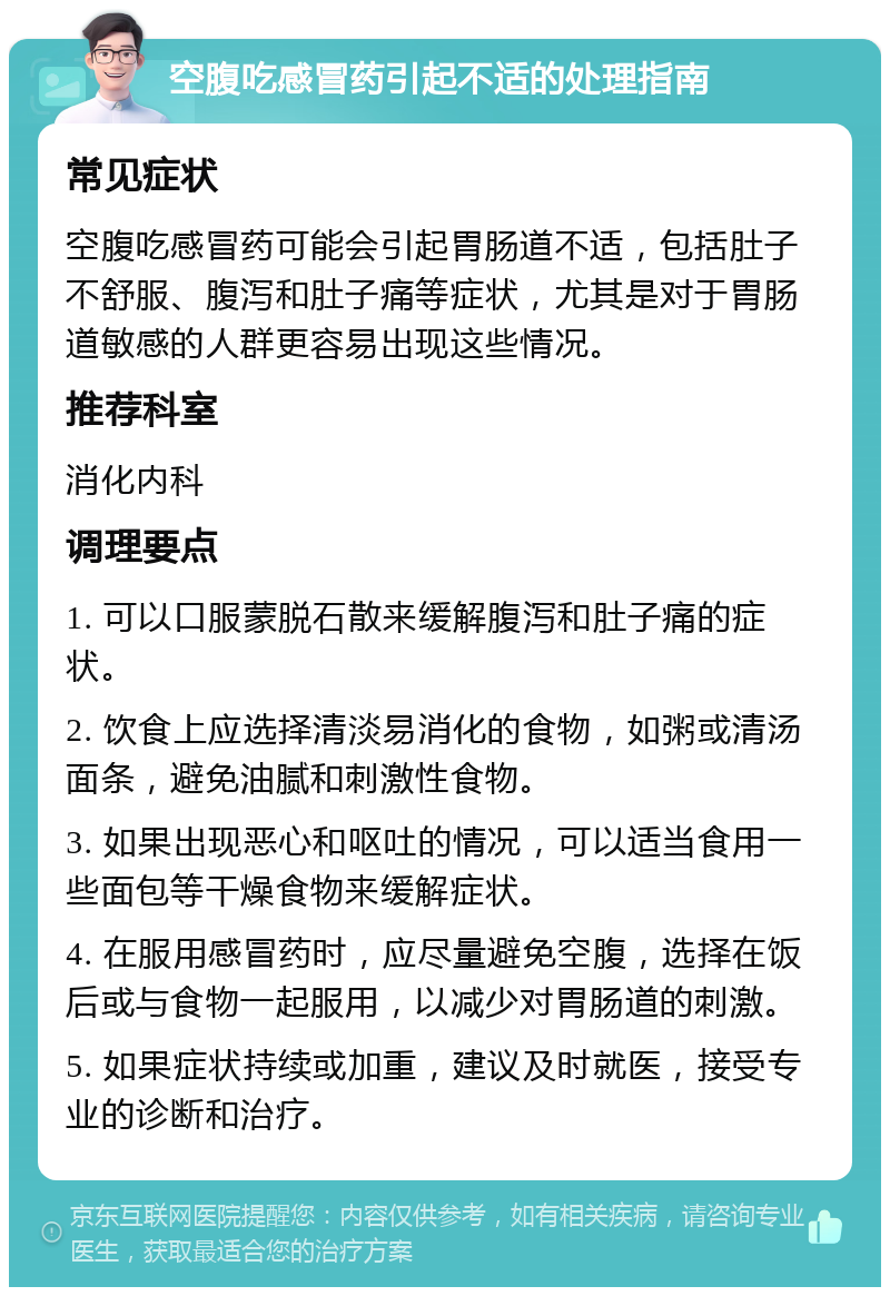 空腹吃感冒药引起不适的处理指南 常见症状 空腹吃感冒药可能会引起胃肠道不适，包括肚子不舒服、腹泻和肚子痛等症状，尤其是对于胃肠道敏感的人群更容易出现这些情况。 推荐科室 消化内科 调理要点 1. 可以口服蒙脱石散来缓解腹泻和肚子痛的症状。 2. 饮食上应选择清淡易消化的食物，如粥或清汤面条，避免油腻和刺激性食物。 3. 如果出现恶心和呕吐的情况，可以适当食用一些面包等干燥食物来缓解症状。 4. 在服用感冒药时，应尽量避免空腹，选择在饭后或与食物一起服用，以减少对胃肠道的刺激。 5. 如果症状持续或加重，建议及时就医，接受专业的诊断和治疗。