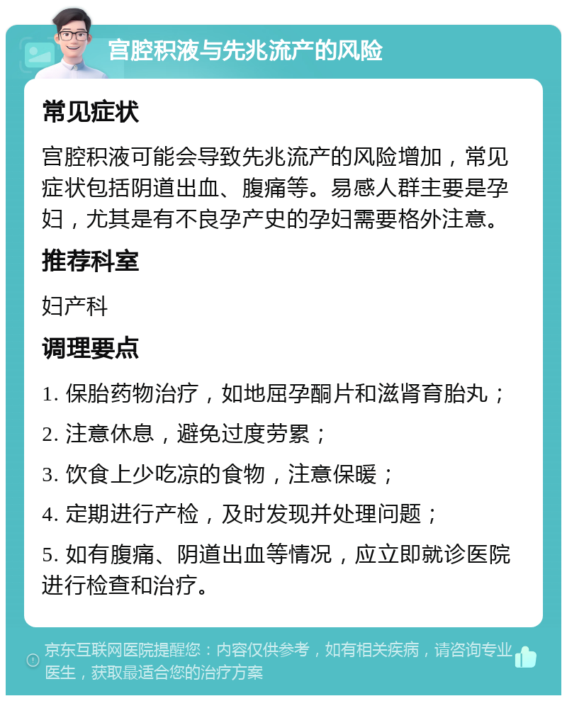 宫腔积液与先兆流产的风险 常见症状 宫腔积液可能会导致先兆流产的风险增加，常见症状包括阴道出血、腹痛等。易感人群主要是孕妇，尤其是有不良孕产史的孕妇需要格外注意。 推荐科室 妇产科 调理要点 1. 保胎药物治疗，如地屈孕酮片和滋肾育胎丸； 2. 注意休息，避免过度劳累； 3. 饮食上少吃凉的食物，注意保暖； 4. 定期进行产检，及时发现并处理问题； 5. 如有腹痛、阴道出血等情况，应立即就诊医院进行检查和治疗。