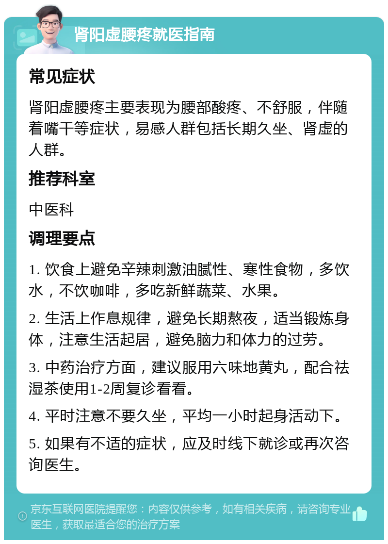 肾阳虚腰疼就医指南 常见症状 肾阳虚腰疼主要表现为腰部酸疼、不舒服，伴随着嘴干等症状，易感人群包括长期久坐、肾虚的人群。 推荐科室 中医科 调理要点 1. 饮食上避免辛辣刺激油腻性、寒性食物，多饮水，不饮咖啡，多吃新鲜蔬菜、水果。 2. 生活上作息规律，避免长期熬夜，适当锻炼身体，注意生活起居，避免脑力和体力的过劳。 3. 中药治疗方面，建议服用六味地黄丸，配合祛湿茶使用1-2周复诊看看。 4. 平时注意不要久坐，平均一小时起身活动下。 5. 如果有不适的症状，应及时线下就诊或再次咨询医生。