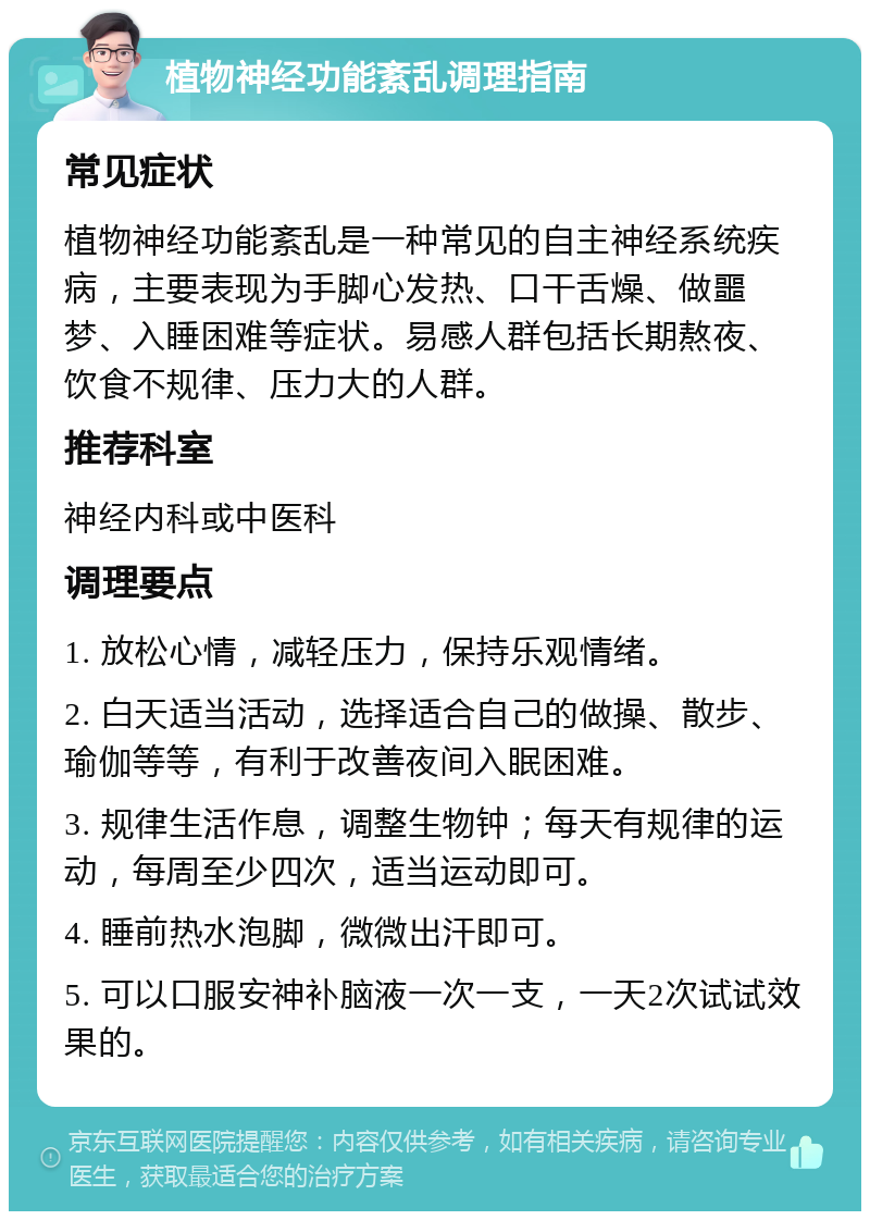 植物神经功能紊乱调理指南 常见症状 植物神经功能紊乱是一种常见的自主神经系统疾病，主要表现为手脚心发热、口干舌燥、做噩梦、入睡困难等症状。易感人群包括长期熬夜、饮食不规律、压力大的人群。 推荐科室 神经内科或中医科 调理要点 1. 放松心情，减轻压力，保持乐观情绪。 2. 白天适当活动，选择适合自己的做操、散步、瑜伽等等，有利于改善夜间入眠困难。 3. 规律生活作息，调整生物钟；每天有规律的运动，每周至少四次，适当运动即可。 4. 睡前热水泡脚，微微出汗即可。 5. 可以口服安神补脑液一次一支，一天2次试试效果的。