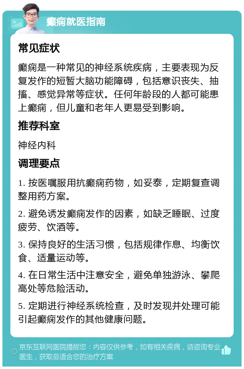 癫痫就医指南 常见症状 癫痫是一种常见的神经系统疾病，主要表现为反复发作的短暂大脑功能障碍，包括意识丧失、抽搐、感觉异常等症状。任何年龄段的人都可能患上癫痫，但儿童和老年人更易受到影响。 推荐科室 神经内科 调理要点 1. 按医嘱服用抗癫痫药物，如妥泰，定期复查调整用药方案。 2. 避免诱发癫痫发作的因素，如缺乏睡眠、过度疲劳、饮酒等。 3. 保持良好的生活习惯，包括规律作息、均衡饮食、适量运动等。 4. 在日常生活中注意安全，避免单独游泳、攀爬高处等危险活动。 5. 定期进行神经系统检查，及时发现并处理可能引起癫痫发作的其他健康问题。