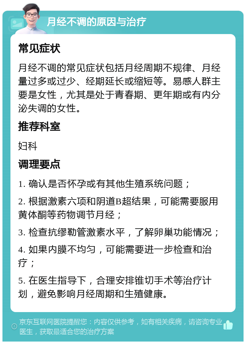 月经不调的原因与治疗 常见症状 月经不调的常见症状包括月经周期不规律、月经量过多或过少、经期延长或缩短等。易感人群主要是女性，尤其是处于青春期、更年期或有内分泌失调的女性。 推荐科室 妇科 调理要点 1. 确认是否怀孕或有其他生殖系统问题； 2. 根据激素六项和阴道B超结果，可能需要服用黄体酮等药物调节月经； 3. 检查抗缪勒管激素水平，了解卵巢功能情况； 4. 如果内膜不均匀，可能需要进一步检查和治疗； 5. 在医生指导下，合理安排锥切手术等治疗计划，避免影响月经周期和生殖健康。