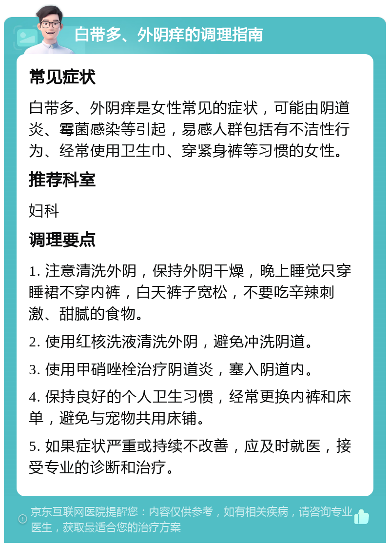 白带多、外阴痒的调理指南 常见症状 白带多、外阴痒是女性常见的症状，可能由阴道炎、霉菌感染等引起，易感人群包括有不洁性行为、经常使用卫生巾、穿紧身裤等习惯的女性。 推荐科室 妇科 调理要点 1. 注意清洗外阴，保持外阴干燥，晚上睡觉只穿睡裙不穿内裤，白天裤子宽松，不要吃辛辣刺激、甜腻的食物。 2. 使用红核洗液清洗外阴，避免冲洗阴道。 3. 使用甲硝唑栓治疗阴道炎，塞入阴道内。 4. 保持良好的个人卫生习惯，经常更换内裤和床单，避免与宠物共用床铺。 5. 如果症状严重或持续不改善，应及时就医，接受专业的诊断和治疗。