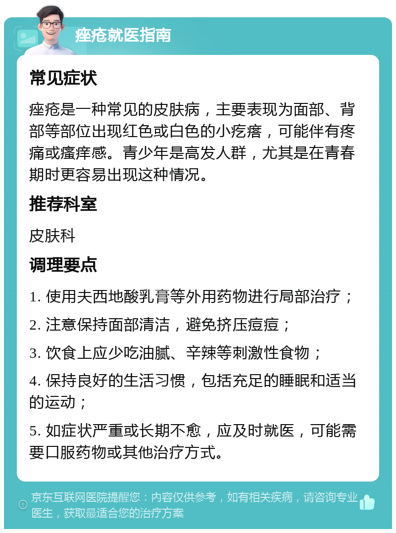 痤疮就医指南 常见症状 痤疮是一种常见的皮肤病，主要表现为面部、背部等部位出现红色或白色的小疙瘩，可能伴有疼痛或瘙痒感。青少年是高发人群，尤其是在青春期时更容易出现这种情况。 推荐科室 皮肤科 调理要点 1. 使用夫西地酸乳膏等外用药物进行局部治疗； 2. 注意保持面部清洁，避免挤压痘痘； 3. 饮食上应少吃油腻、辛辣等刺激性食物； 4. 保持良好的生活习惯，包括充足的睡眠和适当的运动； 5. 如症状严重或长期不愈，应及时就医，可能需要口服药物或其他治疗方式。