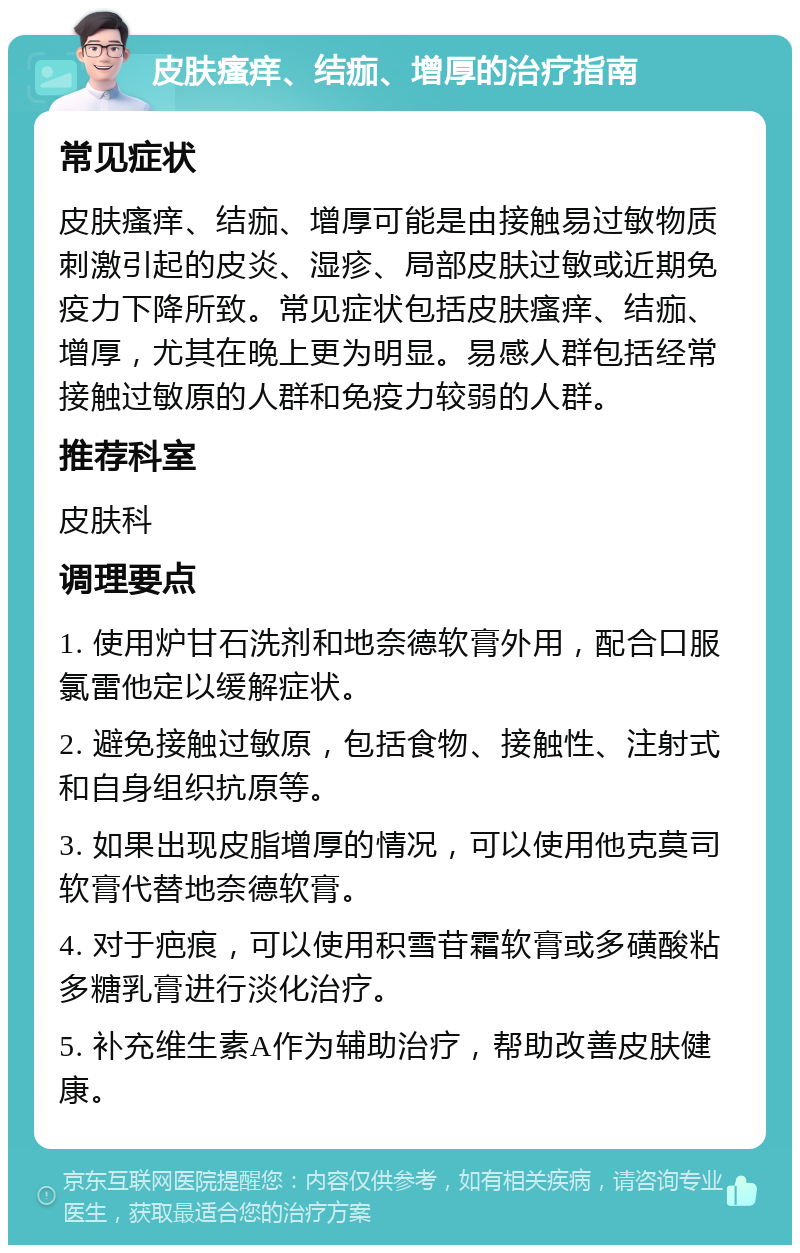 皮肤瘙痒、结痂、增厚的治疗指南 常见症状 皮肤瘙痒、结痂、增厚可能是由接触易过敏物质刺激引起的皮炎、湿疹、局部皮肤过敏或近期免疫力下降所致。常见症状包括皮肤瘙痒、结痂、增厚，尤其在晚上更为明显。易感人群包括经常接触过敏原的人群和免疫力较弱的人群。 推荐科室 皮肤科 调理要点 1. 使用炉甘石洗剂和地奈德软膏外用，配合口服氯雷他定以缓解症状。 2. 避免接触过敏原，包括食物、接触性、注射式和自身组织抗原等。 3. 如果出现皮脂增厚的情况，可以使用他克莫司软膏代替地奈德软膏。 4. 对于疤痕，可以使用积雪苷霜软膏或多磺酸粘多糖乳膏进行淡化治疗。 5. 补充维生素A作为辅助治疗，帮助改善皮肤健康。