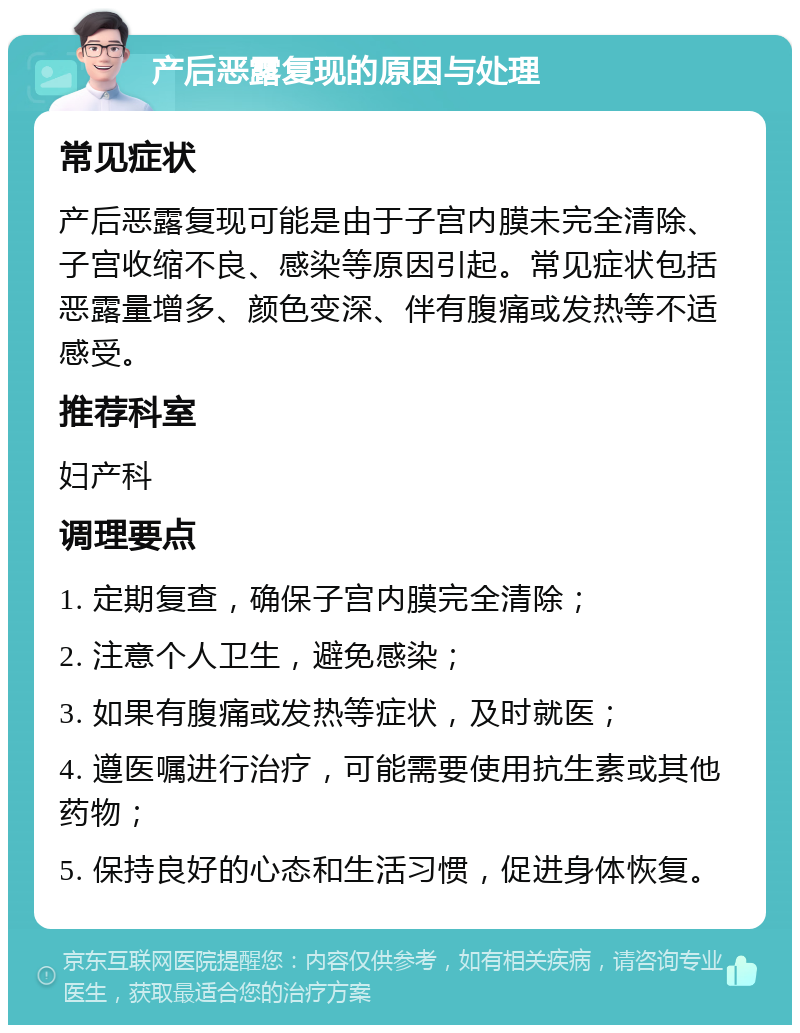 产后恶露复现的原因与处理 常见症状 产后恶露复现可能是由于子宫内膜未完全清除、子宫收缩不良、感染等原因引起。常见症状包括恶露量增多、颜色变深、伴有腹痛或发热等不适感受。 推荐科室 妇产科 调理要点 1. 定期复查，确保子宫内膜完全清除； 2. 注意个人卫生，避免感染； 3. 如果有腹痛或发热等症状，及时就医； 4. 遵医嘱进行治疗，可能需要使用抗生素或其他药物； 5. 保持良好的心态和生活习惯，促进身体恢复。