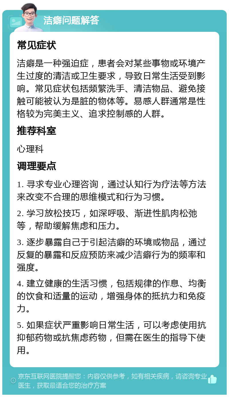 洁癖问题解答 常见症状 洁癖是一种强迫症，患者会对某些事物或环境产生过度的清洁或卫生要求，导致日常生活受到影响。常见症状包括频繁洗手、清洁物品、避免接触可能被认为是脏的物体等。易感人群通常是性格较为完美主义、追求控制感的人群。 推荐科室 心理科 调理要点 1. 寻求专业心理咨询，通过认知行为疗法等方法来改变不合理的思维模式和行为习惯。 2. 学习放松技巧，如深呼吸、渐进性肌肉松弛等，帮助缓解焦虑和压力。 3. 逐步暴露自己于引起洁癖的环境或物品，通过反复的暴露和反应预防来减少洁癖行为的频率和强度。 4. 建立健康的生活习惯，包括规律的作息、均衡的饮食和适量的运动，增强身体的抵抗力和免疫力。 5. 如果症状严重影响日常生活，可以考虑使用抗抑郁药物或抗焦虑药物，但需在医生的指导下使用。