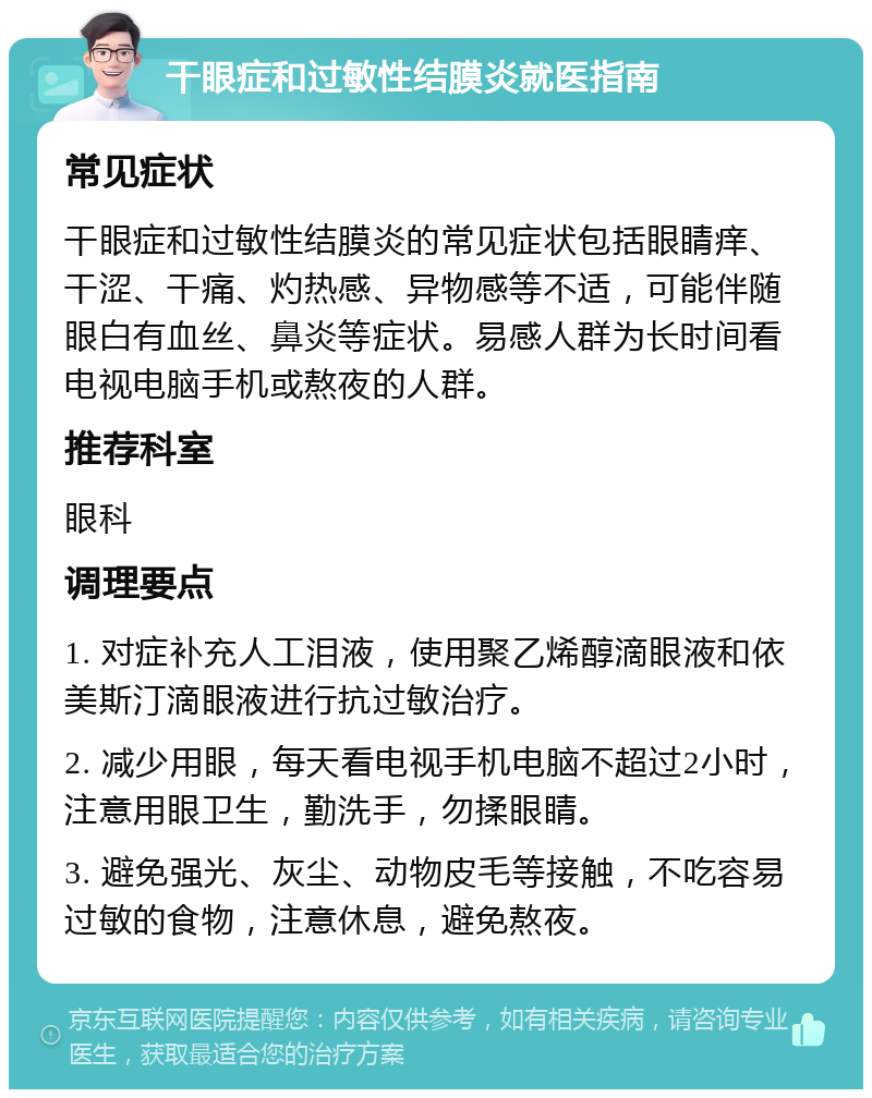 干眼症和过敏性结膜炎就医指南 常见症状 干眼症和过敏性结膜炎的常见症状包括眼睛痒、干涩、干痛、灼热感、异物感等不适，可能伴随眼白有血丝、鼻炎等症状。易感人群为长时间看电视电脑手机或熬夜的人群。 推荐科室 眼科 调理要点 1. 对症补充人工泪液，使用聚乙烯醇滴眼液和依美斯汀滴眼液进行抗过敏治疗。 2. 减少用眼，每天看电视手机电脑不超过2小时，注意用眼卫生，勤洗手，勿揉眼睛。 3. 避免强光、灰尘、动物皮毛等接触，不吃容易过敏的食物，注意休息，避免熬夜。