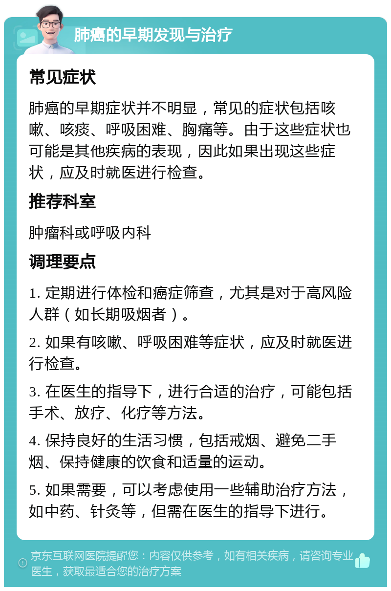 肺癌的早期发现与治疗 常见症状 肺癌的早期症状并不明显，常见的症状包括咳嗽、咳痰、呼吸困难、胸痛等。由于这些症状也可能是其他疾病的表现，因此如果出现这些症状，应及时就医进行检查。 推荐科室 肿瘤科或呼吸内科 调理要点 1. 定期进行体检和癌症筛查，尤其是对于高风险人群（如长期吸烟者）。 2. 如果有咳嗽、呼吸困难等症状，应及时就医进行检查。 3. 在医生的指导下，进行合适的治疗，可能包括手术、放疗、化疗等方法。 4. 保持良好的生活习惯，包括戒烟、避免二手烟、保持健康的饮食和适量的运动。 5. 如果需要，可以考虑使用一些辅助治疗方法，如中药、针灸等，但需在医生的指导下进行。