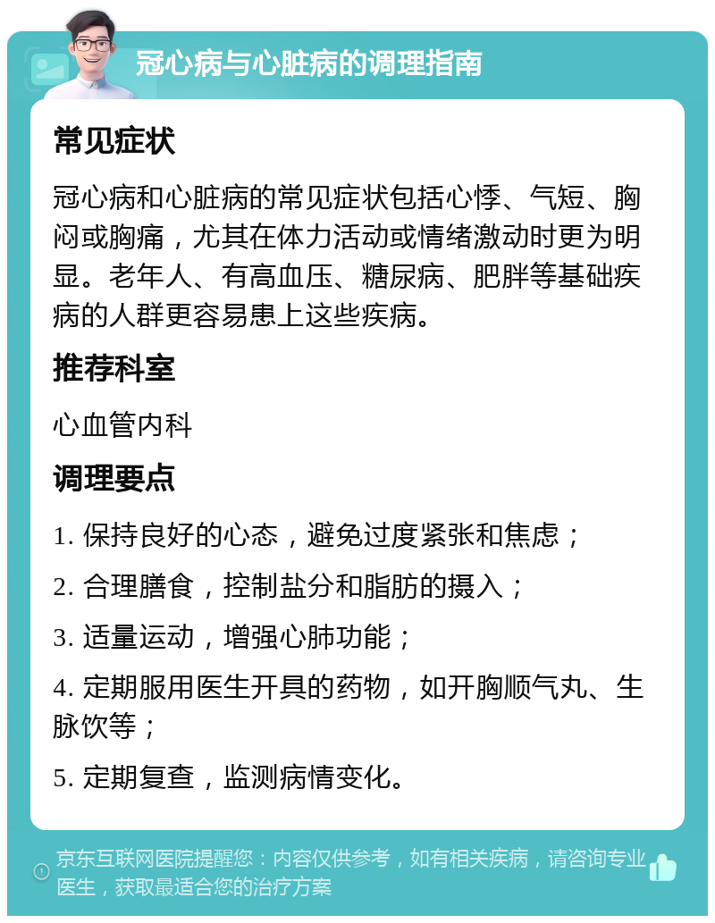 冠心病与心脏病的调理指南 常见症状 冠心病和心脏病的常见症状包括心悸、气短、胸闷或胸痛，尤其在体力活动或情绪激动时更为明显。老年人、有高血压、糖尿病、肥胖等基础疾病的人群更容易患上这些疾病。 推荐科室 心血管内科 调理要点 1. 保持良好的心态，避免过度紧张和焦虑； 2. 合理膳食，控制盐分和脂肪的摄入； 3. 适量运动，增强心肺功能； 4. 定期服用医生开具的药物，如开胸顺气丸、生脉饮等； 5. 定期复查，监测病情变化。