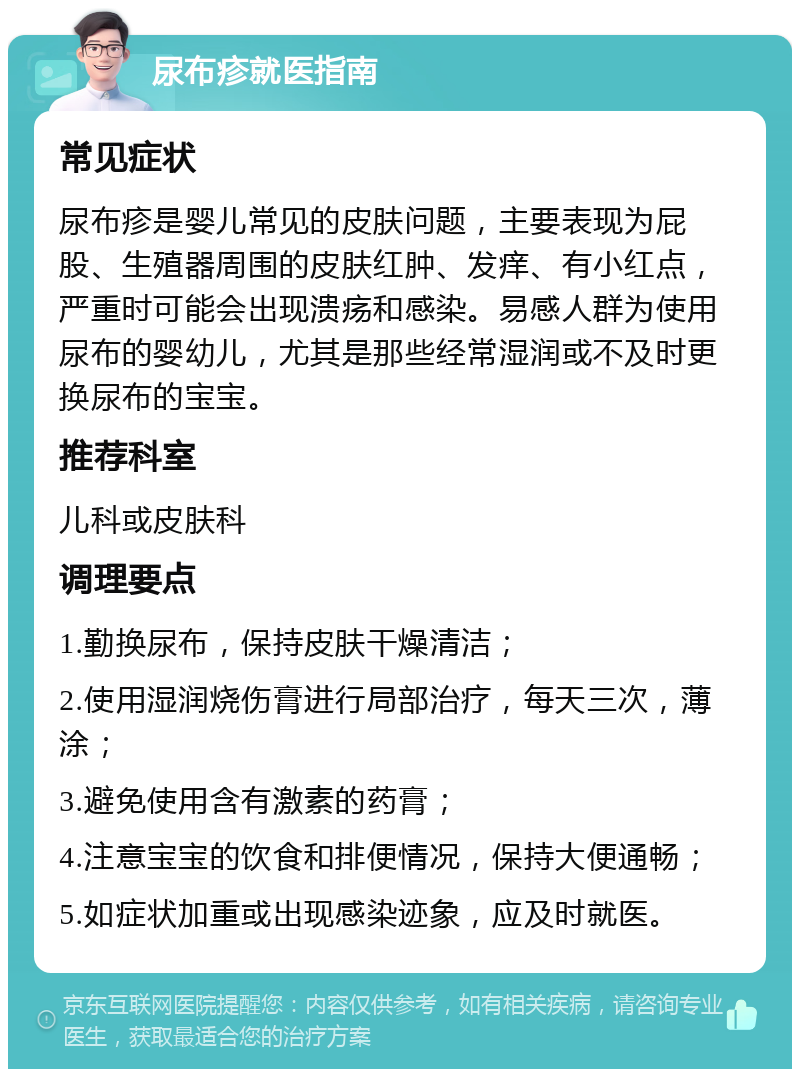 尿布疹就医指南 常见症状 尿布疹是婴儿常见的皮肤问题，主要表现为屁股、生殖器周围的皮肤红肿、发痒、有小红点，严重时可能会出现溃疡和感染。易感人群为使用尿布的婴幼儿，尤其是那些经常湿润或不及时更换尿布的宝宝。 推荐科室 儿科或皮肤科 调理要点 1.勤换尿布，保持皮肤干燥清洁； 2.使用湿润烧伤膏进行局部治疗，每天三次，薄涂； 3.避免使用含有激素的药膏； 4.注意宝宝的饮食和排便情况，保持大便通畅； 5.如症状加重或出现感染迹象，应及时就医。