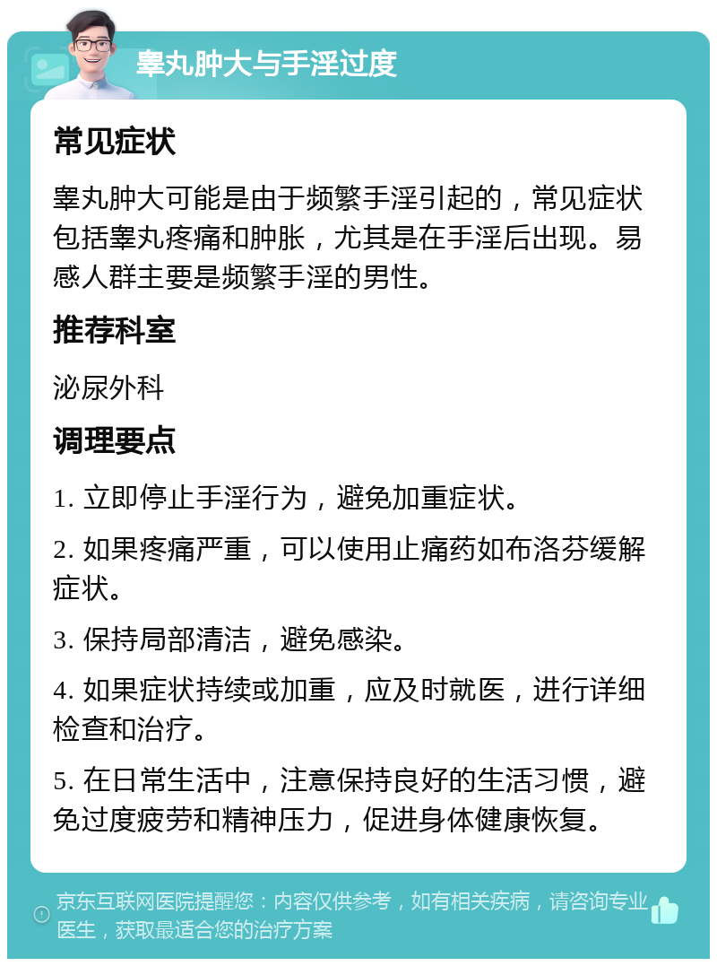 睾丸肿大与手淫过度 常见症状 睾丸肿大可能是由于频繁手淫引起的，常见症状包括睾丸疼痛和肿胀，尤其是在手淫后出现。易感人群主要是频繁手淫的男性。 推荐科室 泌尿外科 调理要点 1. 立即停止手淫行为，避免加重症状。 2. 如果疼痛严重，可以使用止痛药如布洛芬缓解症状。 3. 保持局部清洁，避免感染。 4. 如果症状持续或加重，应及时就医，进行详细检查和治疗。 5. 在日常生活中，注意保持良好的生活习惯，避免过度疲劳和精神压力，促进身体健康恢复。