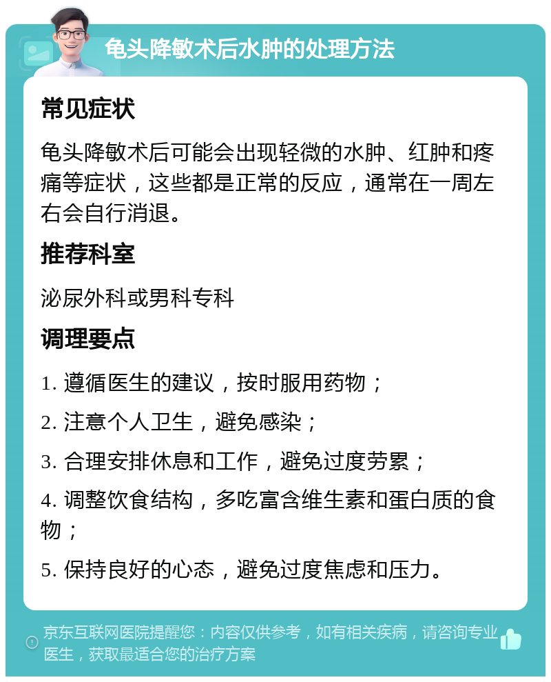 龟头降敏术后水肿的处理方法 常见症状 龟头降敏术后可能会出现轻微的水肿、红肿和疼痛等症状，这些都是正常的反应，通常在一周左右会自行消退。 推荐科室 泌尿外科或男科专科 调理要点 1. 遵循医生的建议，按时服用药物； 2. 注意个人卫生，避免感染； 3. 合理安排休息和工作，避免过度劳累； 4. 调整饮食结构，多吃富含维生素和蛋白质的食物； 5. 保持良好的心态，避免过度焦虑和压力。