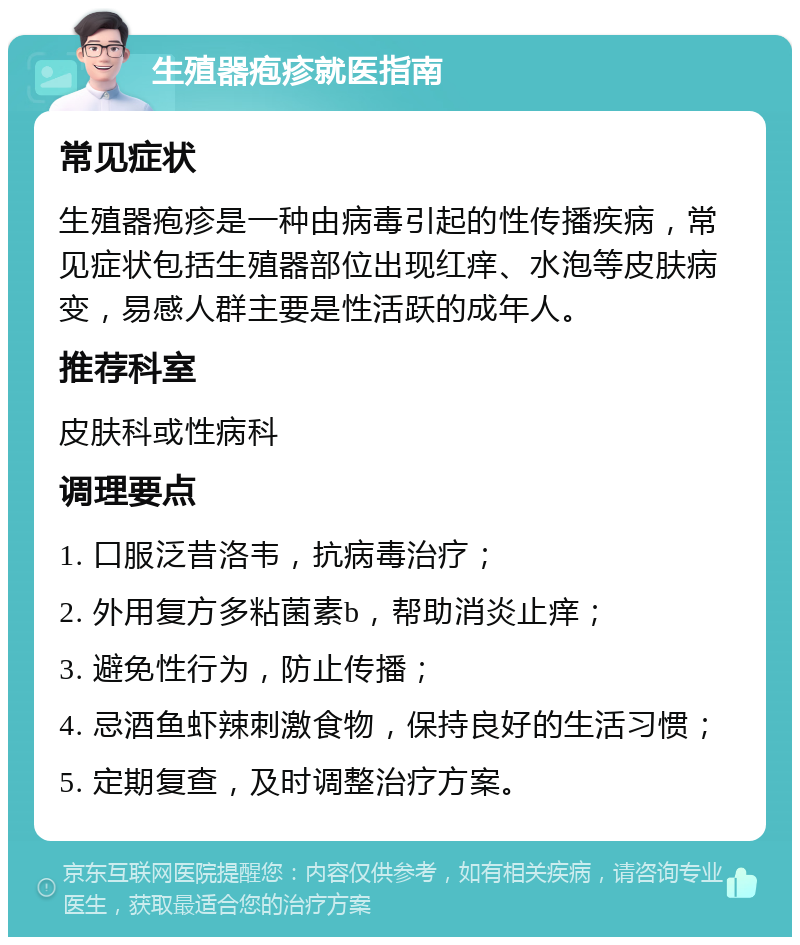 生殖器疱疹就医指南 常见症状 生殖器疱疹是一种由病毒引起的性传播疾病，常见症状包括生殖器部位出现红痒、水泡等皮肤病变，易感人群主要是性活跃的成年人。 推荐科室 皮肤科或性病科 调理要点 1. 口服泛昔洛韦，抗病毒治疗； 2. 外用复方多粘菌素b，帮助消炎止痒； 3. 避免性行为，防止传播； 4. 忌酒鱼虾辣刺激食物，保持良好的生活习惯； 5. 定期复查，及时调整治疗方案。