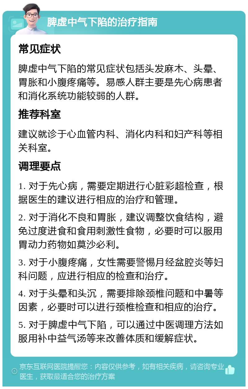 脾虚中气下陷的治疗指南 常见症状 脾虚中气下陷的常见症状包括头发麻木、头晕、胃胀和小腹疼痛等。易感人群主要是先心病患者和消化系统功能较弱的人群。 推荐科室 建议就诊于心血管内科、消化内科和妇产科等相关科室。 调理要点 1. 对于先心病，需要定期进行心脏彩超检查，根据医生的建议进行相应的治疗和管理。 2. 对于消化不良和胃胀，建议调整饮食结构，避免过度进食和食用刺激性食物，必要时可以服用胃动力药物如莫沙必利。 3. 对于小腹疼痛，女性需要警惕月经盆腔炎等妇科问题，应进行相应的检查和治疗。 4. 对于头晕和头沉，需要排除颈椎问题和中暑等因素，必要时可以进行颈椎检查和相应的治疗。 5. 对于脾虚中气下陷，可以通过中医调理方法如服用补中益气汤等来改善体质和缓解症状。