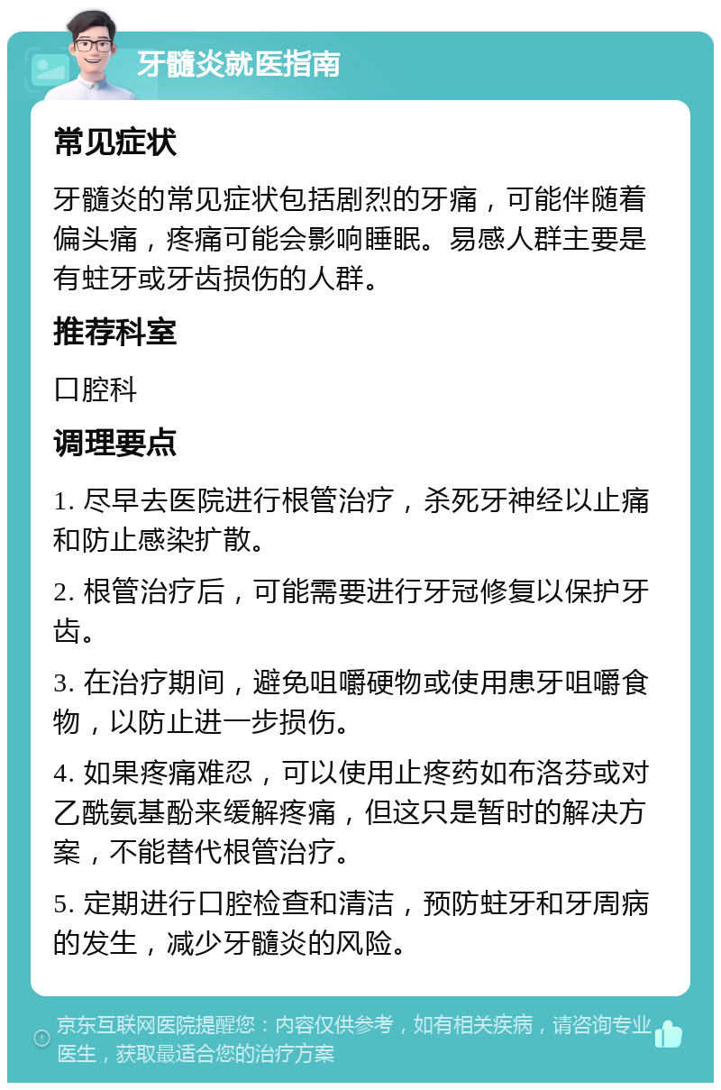 牙髓炎就医指南 常见症状 牙髓炎的常见症状包括剧烈的牙痛，可能伴随着偏头痛，疼痛可能会影响睡眠。易感人群主要是有蛀牙或牙齿损伤的人群。 推荐科室 口腔科 调理要点 1. 尽早去医院进行根管治疗，杀死牙神经以止痛和防止感染扩散。 2. 根管治疗后，可能需要进行牙冠修复以保护牙齿。 3. 在治疗期间，避免咀嚼硬物或使用患牙咀嚼食物，以防止进一步损伤。 4. 如果疼痛难忍，可以使用止疼药如布洛芬或对乙酰氨基酚来缓解疼痛，但这只是暂时的解决方案，不能替代根管治疗。 5. 定期进行口腔检查和清洁，预防蛀牙和牙周病的发生，减少牙髓炎的风险。