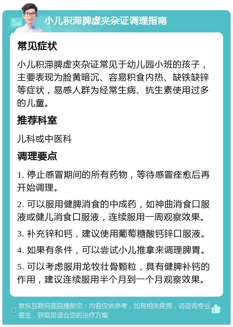 小儿积滞脾虚夹杂证调理指南 常见症状 小儿积滞脾虚夹杂证常见于幼儿园小班的孩子，主要表现为脸黄暗沉、容易积食内热、缺铁缺锌等症状，易感人群为经常生病、抗生素使用过多的儿童。 推荐科室 儿科或中医科 调理要点 1. 停止感冒期间的所有药物，等待感冒痊愈后再开始调理。 2. 可以服用健脾消食的中成药，如神曲消食口服液或健儿消食口服液，连续服用一周观察效果。 3. 补充锌和钙，建议使用葡萄糖酸钙锌口服液。 4. 如果有条件，可以尝试小儿推拿来调理脾胃。 5. 可以考虑服用龙牧壮骨颗粒，具有健脾补钙的作用，建议连续服用半个月到一个月观察效果。